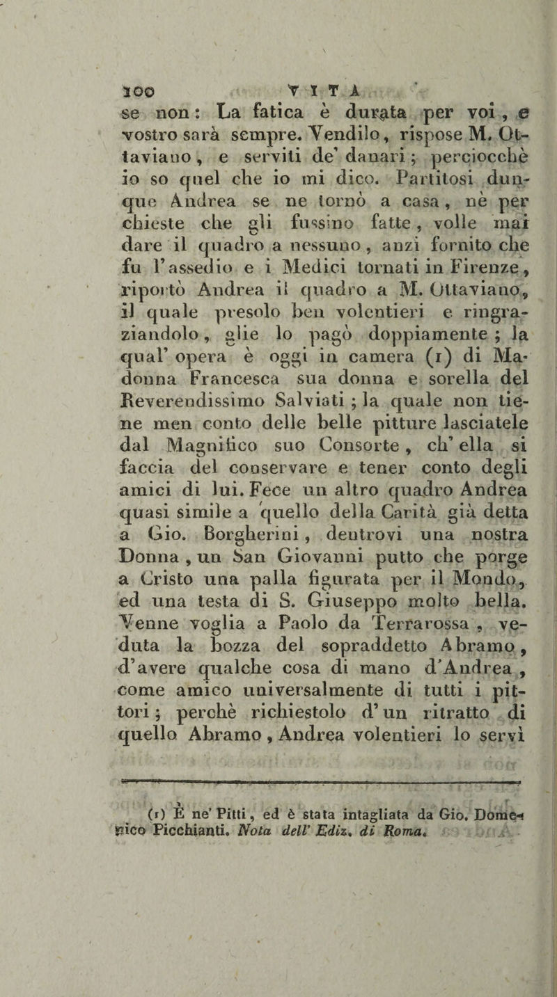 se non : La fatica è dinota per voi , e vostro sarà sempre. Tendilo, rispose M. Ot¬ taviano , e servili de' danari ; perciocché 10 so quel che io mi dico. Partitosi dun¬ que Andrea se ne tornò a casa, nè per chieste che ^li fmsino fatte, volle mai dare il quadro a nessuno, anzi fornito che fu l’assedio e i Medici tornati in Firenze, riportò Andrea il quadro a M. Ottaviano, 11 quale presolo ben volentieri e ringra¬ ziandolo , glie lo pagò doppiamente ; la qual’ opera è oggi in camera (i) di Ma¬ donna Francesca sua donna e sorella del Reverendissimo Saìviati ; la quale non tie¬ ne men conto delle belle pitture lasciatele dal Magni beo suo Consorte , eh’ ella si faccia del conservare e tener conto degli amici di lui. Fece mi altro quadro Andrea quasi simile a quello della Carità già detta a Gio. Borgherini , deutrovi una nostra Donna , un San Giovanni putto che porge a Cristo una palla figurata per il Mondo, ed una testa di S. Giuseppo molto bella. Tenne voglia a Paolo da Terrarossa , ve¬ duta la bozza del sopraddetto A bramo, d’avere qualche cosa di mano d* Andrea , come amico universalmente di tutti i pit¬ tori ; perchè richiestolo d’un ritratto di quello Abramo , Andrea volentieri lo servì (r) E ne’Pitti, ed è stata intagliata da Gio, Doraci SQÌCo Picchiatiti. Nota dell’ Ediz. di Roma,
