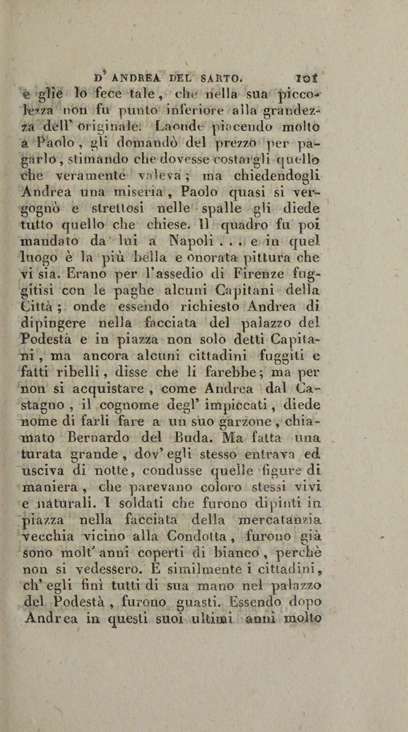 e glie lo fece tale, che nella sua picco-* lezza non fu punto inferiore alla grandez¬ za dell’ originale. Laonde piacendo molto a Paolo , gli domandò del prezzò per pa¬ garlo , stimando che dovesse costargli quello che veramente valeva ; ma chiedendogli Andrea una miseria , Paolo quasi si ver¬ gognò e strettosi nelle spalle gli diede tutto quello che chiese. 11 quadro fu poi mandato da lui a Napoli ... e in quel luogo è la più bèlla e onorata pittura che vi sia. Erano per Vassedio di Firenze fug¬ gitisi con le paghe alcuni Capitani della Città ; onde essendo richiesto Andrea di dipingere nella facciata del palazzo del Podestà e in piazza non solo detti Capita¬ ni , ma ancora alcuni cittadini fuggiti e fatti ribelli, disse che li farebbe ; ma per non si acquistare , come Andrea dal Ca¬ stagno , il cognome degl’ impiccati, diede nome di farli fare a un suo garzone , chia¬ mato Bernardo del Buda. Ma fatta una turata grande , dov’ egli stesso entrava ed usciva di notte, condusse quelle ligure di maniera , che parevano coloro stessi vivi e naturali. I soldati che furono dipinti in piazza nella facciata della mercatanzia vecchia vicino alla Condotta , furono già sono molt' anni coperti di bianco , perchè non si vedessero. E similmente i cittadini, eh’ egli fini tutti di sua mano nel palazzo del Podestà , furono guasti. Essendo dopo Andrea in questi suoi ultimi anni molto