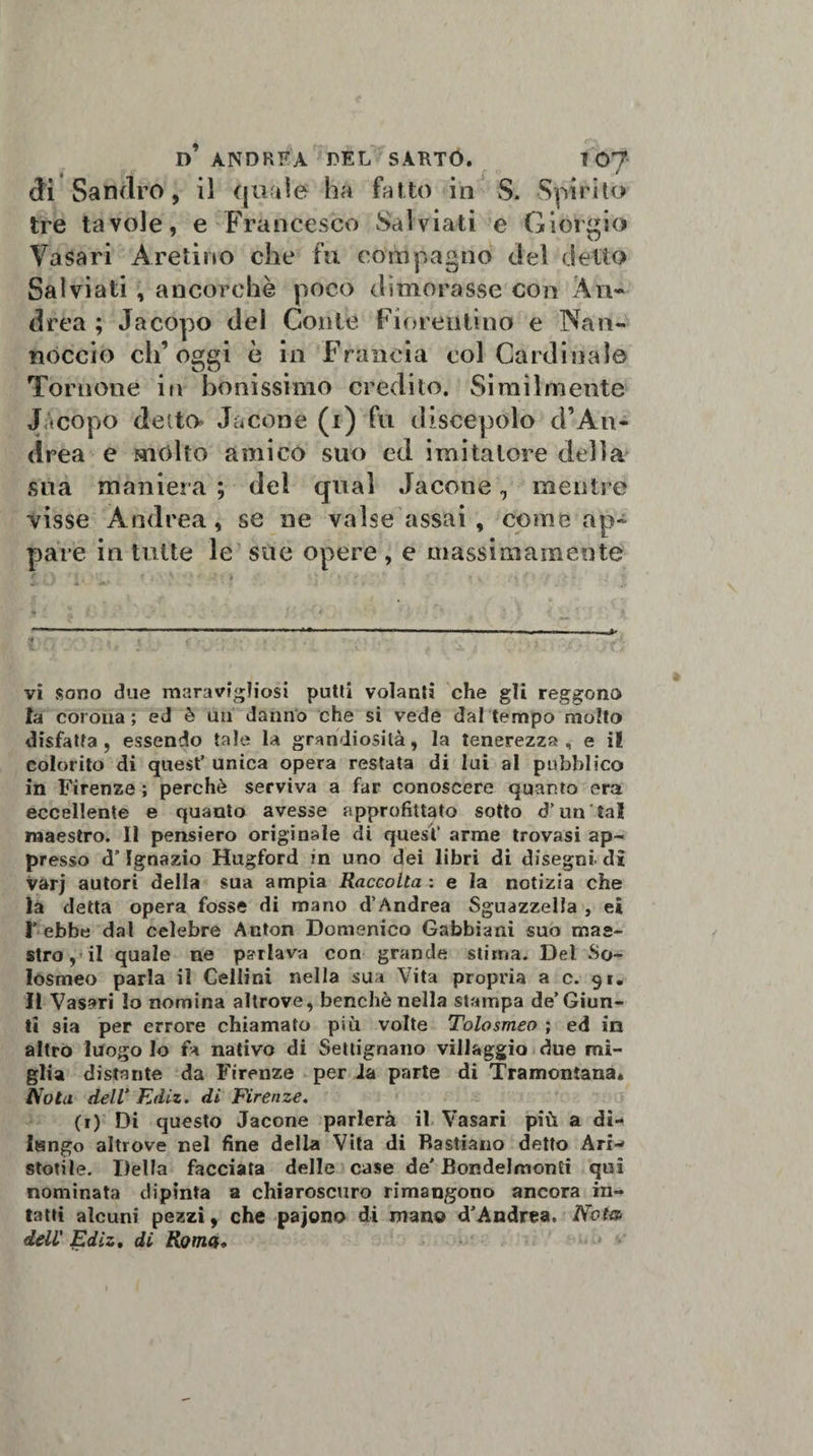 f . f fl v di Sandro, il quale ha fatto in S. Spirito tre tavole, e Francesco Salviati e Giorgio Vasari Aretino che fu compagno del detto Salviati, ancorché poco dimorasse con An¬ drea ; Jacopo dei Conte Fiorentino e Nati- noccio ch’oggi è in Francia col Cardinale Torrione in bènissimo credito. Similmente Jacopo detto- Jacone (i) fu discepolo cì’An- drea e molto amico suo ed imitatore della sua maniera ; del qual Jacone, mentre visse Andrea, se ne valse assai , come ap¬ pare in tutte le sue opere , e massimamente vi sono due maravigliosi putti volanti che gli reggono la corona ; ed è mi danno che si vede dal tempo molto disfatta, essendo tale la grandiosità, la tenerezza, e i! colorito di quest’ unica opera restata di lui al pubblico in Firenze ; perchè serviva a far conoscere quanto era eccellente e quanto avesse approfittato sotto d’un tal maestro. Il pensiero originale di quest' arme trovasi ap¬ presso d’Ignazio Hugford in uno dei libri di disegni di varj autori della sua ampia Raccolta : e la notizia che la detta opera fosse di mano d’Andrea Sguazzella , ei I’ ebbe dal celebre Anton Domenico Gabbiani suo mae¬ stro, il quale ne parlava con grande stima. Del So- losmeo parla il Celimi nella sua Vita propria a c. 91. Il Vasari lo nomina altrove, benché nella stampa de’Giun¬ ti sia per errore chiamato più volte Tolosmeo ; ed in altro luogo Io fa nativo di Settignano villaggio due mi¬ glia distante da Firenze per da parte di Tramontana. Nota dell’ Ediz. di Firenze. (1) Di questo Jacone parlerà il Vasari più a di¬ lungo altrove nel fine della Vita di Rastiano detto Ari-' stotile. Della facciata delle case de' Bondelmonti qui nominata dipinta a chiaroscuro rimangono ancora in¬ tatti alcuni pezzi, che pajono di mano d'Andrea, Nota dell' Ediz. di Roma,