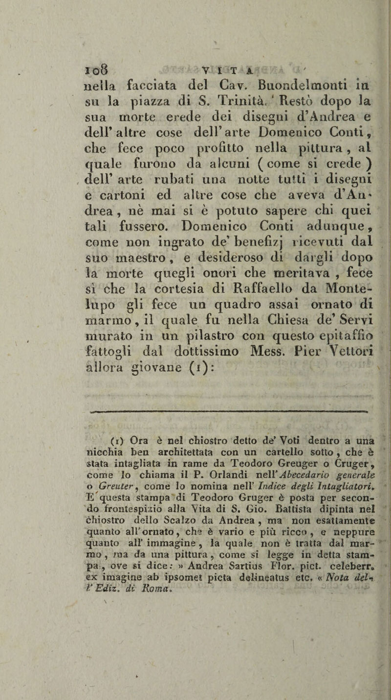 nella facciata del Gav. Buondelmonti in su la piazza di S. Trinità. ‘ Restò dopo la sua morte erede dei disegni d’Andrea e dell’altre cose dell’arte Domenico Conti, che fece poco profitto nella pittura, ai quale furono da alcuni (come si crede) , dell’ arte rubati una notte tutti i disegni e cartoni ed altre cose che aveva d’Au* drea , nè mai si è potuto sapere chi quei tali fussero. Domenico Conti adunque„ come non ingrato de’ benefizj ricevuti dal suo maestro, e desideroso di dargli dopo la morte quegli onori che meritava , fece sì che la cortesia di Raffaello da Monte- lupo gli fece un quadro assai ornato di marmo, il quale fu nella Chiesa de’Servi murato in un pilastro con questo epitaffio fattogli dal dottissimo Mess. Pier Vettori allora giovane (i): (i) Ora è nel chiostro detto de’ Voti dentro a una nicchia ben architettata con un cartello sotto , che è stata intagliata in rame da Teodoro Greuger o Cruger, come Io chiama il P. Orlandi nell’Abecedario generale o Greuter, come lo nomina nell 'Indice degli Intagliatori, E questa stampa di Teodoro Gruger è posta per secon¬ do frontespizio alla Vita di S. Gio. Battista dipinta nel chiostro dello Scalzo da Andrea , ma non esattamente quanto al Tornato, che è vario e più ricco, e neppure quanto all’ immagine , la quale non è tratta dal mar¬ mo , ma da una pittura, come si legge in detta stam¬ pa , ove si dice; » Andrea Sartius Fior. pict. celeberr, ex imagine ab ipsomei pietà delineatus etc. « Nota deir V Ediz. di Roma.