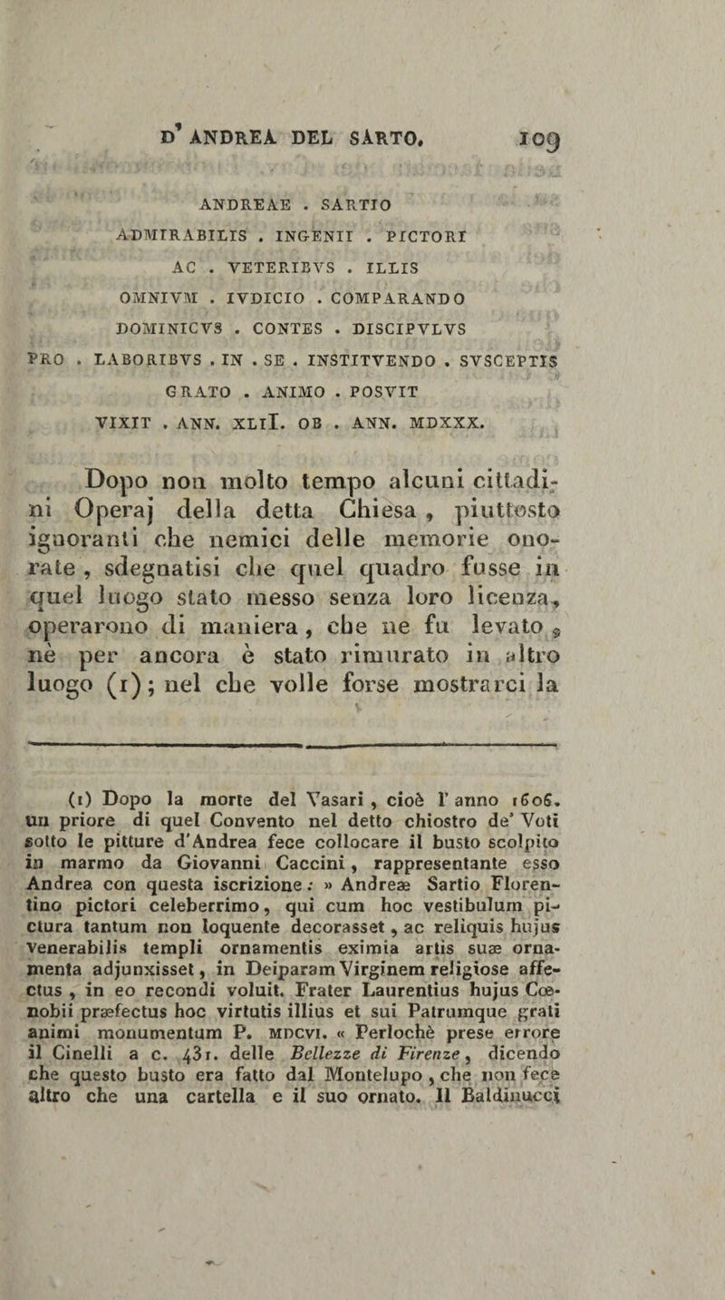 'i . ANDREAE . SARTIO ÀDMIRABILIS . ING-EN1I . PICTORI AC . VETERIBVS . ILLIS OMNIVM . IVDICIO . COMPARANDO DOMINICVS . CONTES . DISCIPVLVS PRO . LABORIBVS . IN . SE . INSTITVENDO . SVSCEPTIS GRATO . ANIMO . POSVIT VIXIT , ANN. XLlI. OB . ANN. MDXXX. Dopo non molto tempo alcuni cittadi¬ ni Operaj della detta Chiesa , piuttosto ignoranti che nemici delle memorie ono¬ rate , sdegnatisi che quel quadro fosse in quel luogo stato messo senza loro licenza, operarono di maniera , che ne fu levato 9 nè per ancora è stato rimurato in altro luogo (i); nel che volle forse mostrarci la (i) Dopo la morte del Vasari, cioè Tanno 160S. un priore di quel Convento nei detto chiostro de’ Voti gotto le pitture d'Andrea fece collocare il busto scolpito in marmo da Giovanni Caccini, rappresentante esso Andrea con questa iscrizione ; »&gt; Andreae Sartio Fioren¬ tino pictori celeberrimo, qui cum hoc vestibulum pr¬ etura tantum non loquente decorasset , ac reliquis hujus venerabili templi ornamenti eximia artìs suae orna¬ menta adjunxisset, in Deiparam Virginem religiose affe- ctus , in eo recondi voluit. Frater Laurentius hujus Coe- nobii praefectus hoc virtutis illius et sui Patrumque grati animi monumentarci P. mdcvi. « Perlochè prese errore il Cinelli a c. 43 x. delle Bellezze di Firenze, dicendo che questo busto era fatto dal Montelupo , che non fece altro che una cartella e il suo ornato. Il Baldinucci