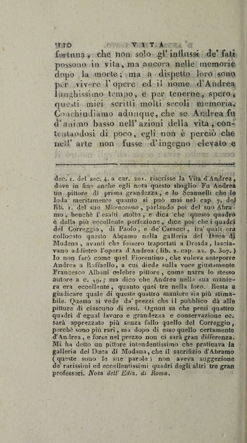 fortuna , che non solo gl’ influssi de’ fati possono in vita, ma ancora nelle memorie dopo la morte ; ina a dispetto loro sono pcr vivere 1’ opere ed il nome &lt;T Andrea lunghissimo tempo, e per tenerne, spero, questi miei scritti molli secoli memoria. Cuochi udiamo adunque, che se Andrea fu d’animo basso nell’azioni della vita , con^ Untandosi di poco, egli non è perciò che nell’ arte non fusse d’ingegno elevato e li . &gt;/: \b- -n. m : isVcr ]l ^x jssssd '■* &lt; n» f ' T — ---—» dee. r. del sec. 4. a car. iot. riscrisse la Vita d’Andrea, dove in fin- anche egli nota questo sbaglio. Fu Andrea un pittore di prima grandezza, e lo Scannelli che Io loda meritamente quanto si può mai nel cap. 7. de«i lib. 1. del suo Microcosmo , parlando poi del suo Àbra¬ mo , benché f esalti molto, e dica che questo quadrò è della più eccellente perfezione , dice poi che i quadri del Correggio, di Paolo, e de’Carnee» , tra’quali era collocato questo Àbramo nella galleria del Dùca dì Modena , avanti che fossero traportati a Dresda , lascia¬ vano addietro l’opera d’Andrea ( lib. a. cap 2Z. p. 307.) Io non farò come quel Fiorentino, che voleva anteporre Andrea a Raffaello, a cui diede sulla voce giustamente Francesco Albani celebre pittore , come narra lo stesso àutore a c. 49.; ma dico che Andrea nella sua manie¬ ra era eccellente , quanto quei tre nella loro. Resta a giudicare quale di queste quattro maniere sia più stima¬ bile. Questo si vede da’prezzi che il pubblico dà alle pitture di ciascuno di essi. Ognun sa che presi quattro quadri d’egual lavoro e grandezza e conservazione ec. sarà apprezzato più senza fallo quello del Correggio, perchè sono più rari, ma dopo di esso quello certamente d’An irea, e forse nel prezzo non ci sarà gran differenza.. Mi ha detto un pittore intendentissimo che praticava la galleria dei Duca di Modana,che il sacrifizio d’Àbramo ( queste souo le sile parole ) non aveva suggezione de’ rarissimi ed eccellentissimi quadri degli altri tre gran professori. Nota dell' Ediz. di Roma,