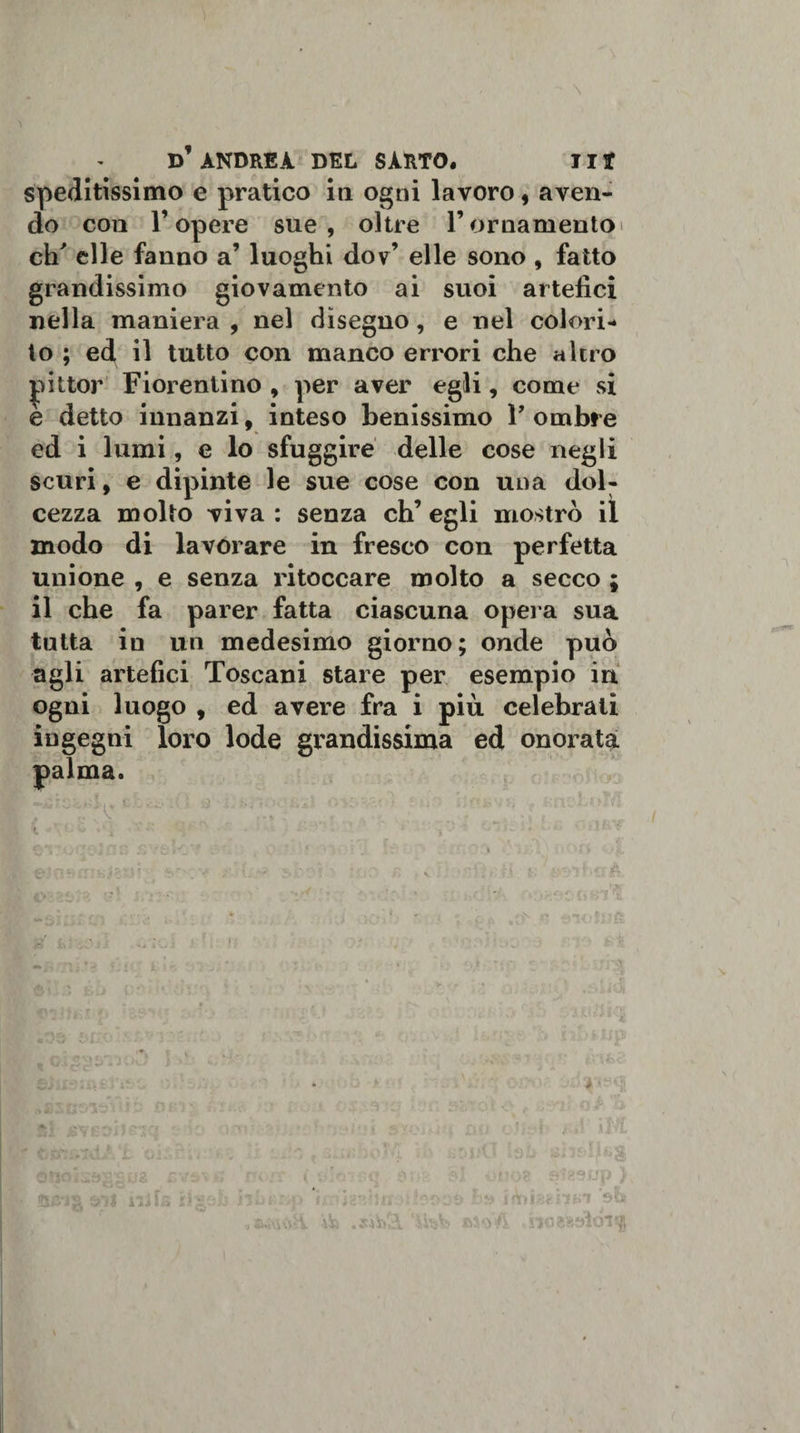 speditissimo e pratico in ogni lavoro, aven¬ do con l’opere sue , oltre l’ornamento eh' elle fanno a’ luoghi dov’ elle sono , fatto grandissimo giovamento ai suoi artefici nella maniera , nel disegno, e nel colori¬ to ; ed il tutto con manco errori che altro |iittor Fiorentino , per aver egli, come si e detto innanzi, inteso benissimo Y ombre ed i lumi, e lo sfuggire delle cose negli scuri, e dipinte le sue cose con una dol¬ cezza molto viva : senza eh’ egli mostrò il modo di lavorare in fresco con perfetta unione , e senza ritoccare molto a secco ; il che fa parer fatta ciascuna opera sua tutta in un medesimo giorno; onde può agli artefici Toscani stare per esempio in ogni luogo , ed avere fra i più celebrati ingegni loro lode grandissima ed onorata palma. i w'*» io fi ^ *■ i ■£; * *■*h«» • •.o V* — sr . M v'.iO f: s • fi. * tUrth+xà AO „i , ; . Si iVBSiJfT'J t: ! ; - brti iiJts si