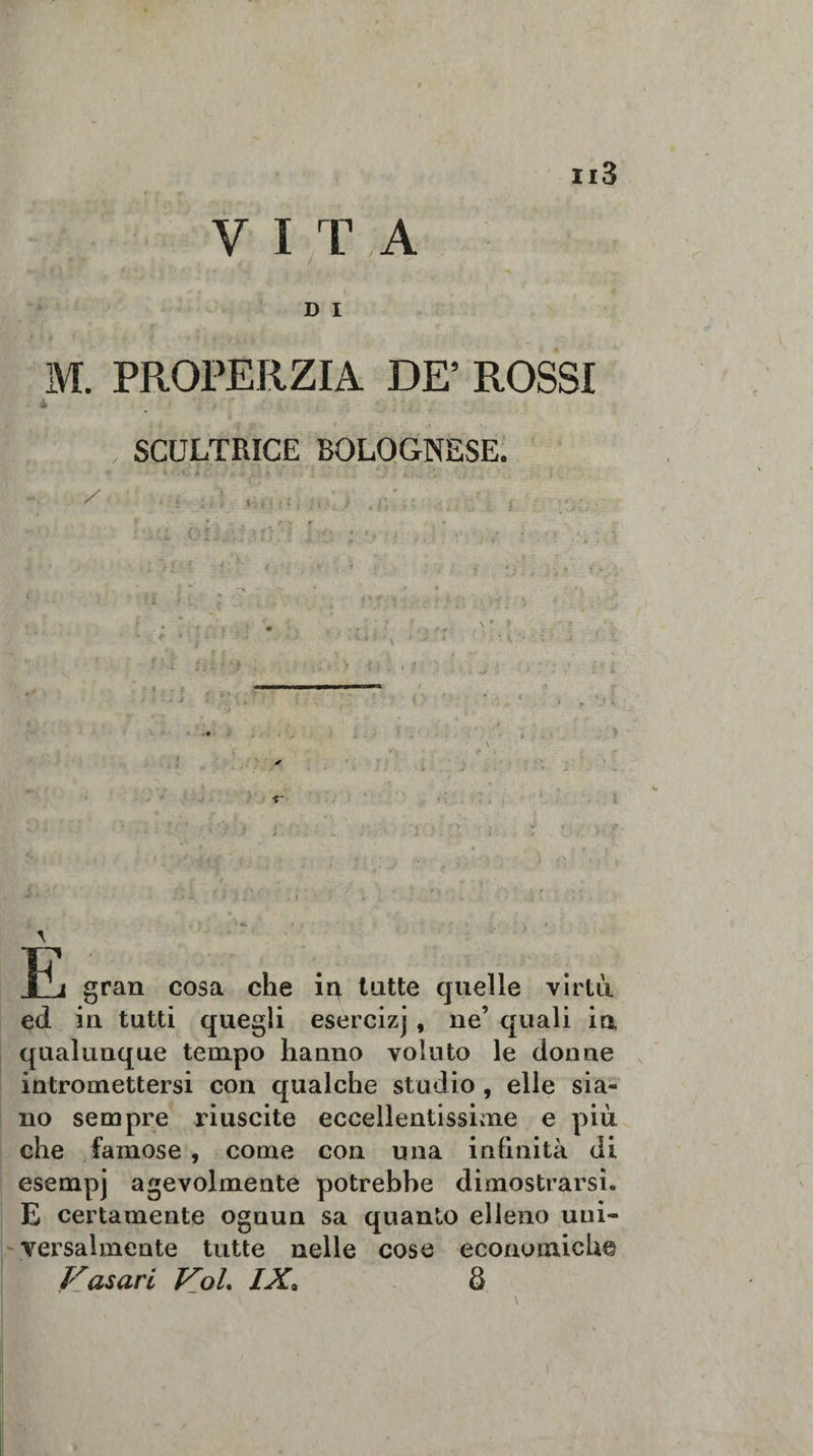 V I T . A D I M. PROPERZIA DE’ ROSSI 4 SCULTRICE BOLOGNESE. 1~^j gran cosa che iq. tutte quelle virtù ed in tutti quegli esercizj , ne’ quali in qualunque tempo hanno voluto le donne intromettersi con qualche studio , elle sia¬ no sempre riuscite eccellentissime e più che famose , come con una infinità di esempj agevolmente potrebbe dimostrarsi. E certamente ognun sa quanto elleno uni¬ versalmente tutte nelle cose economiche Vasari Voi IX. 8