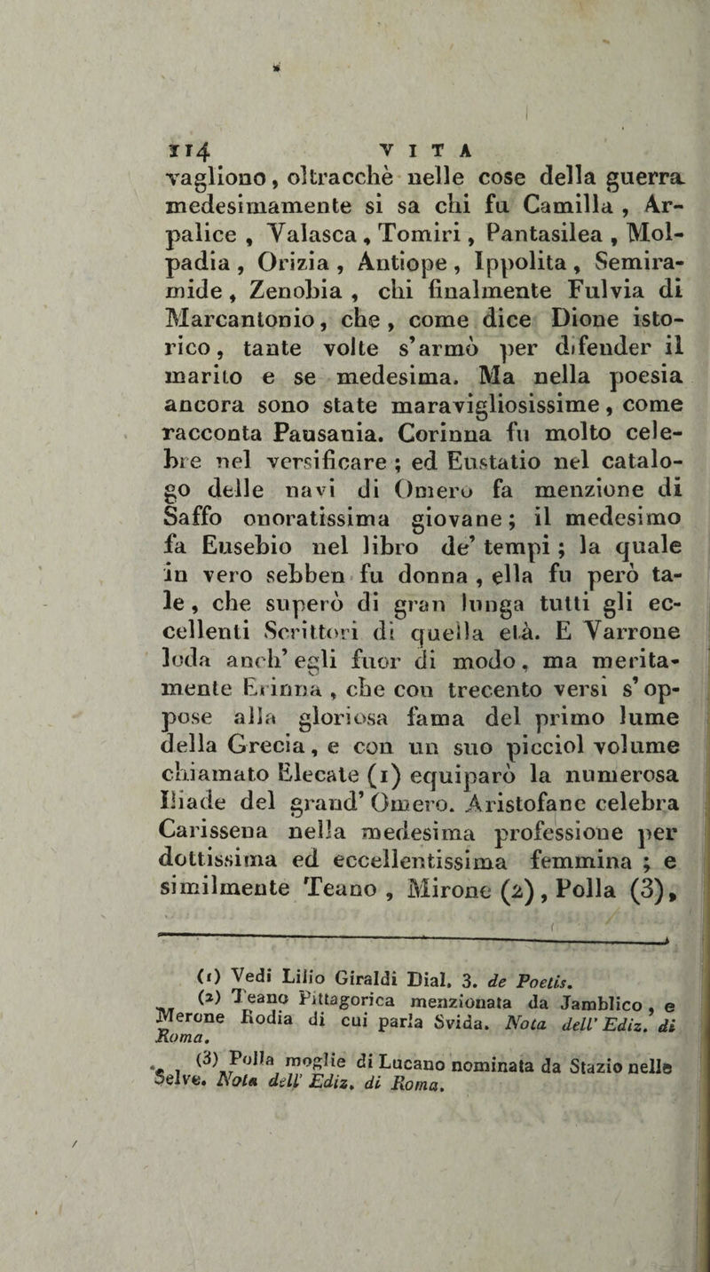 JT4 VITA vagirono, oltraccile nelle cose della guerra medesimamente si sa chi fu Camilla , Ar- palice , Yalasca * Tomiri, Pantasilea , Mol- padia , Orizia , Antiope , Ippolita , Semira¬ mide , Zenobia , chi finalmente Fulvia di Marcantonio, che, come dice Dione isto- rico, tante volte s’armò per difender il marito e se medesima. Ma nella poesia ancora sono state maravigliosissime, come racconta Pausania. Corinna fu molto cele- bi e nel versificare ; ed Eustatio nel catalo¬ go delle navi di Omero fa menzione di Saffo onoratissima giovane; il medesimo fa Eusebio nel libro de’ tempi ; la quale in vero sebben fu donna , ella fu però ta¬ le , che superò di gran lunga tutti gli ec¬ cellenti Scrittori dì quella età. E Varrone loda aneli’ egli fuor di modo, ma merita¬ mente Erinna , che cou trecento versi s’op¬ pose alla gloriosa fama del primo lume della Grecia, e con un suo picciol volume chiamato Elecate (i) equiparò la numerosa Iliade del grand’Omero. Aristofane celebra Carissena nella medesima professione per dottissima ed eccellentissima femmina ; e similmente Teano, Mirone (2), Polla (3), (0 Vedi Lilio Giraldi Dial. 3. de Poetìs. (2) Teano Pitagorica menzionata da Jamblico e Merone fìodia di cui parla Svida. Nota dell’Ediz. di Roma. &gt; 1 coglie di Lucano nominata da Stazio nelle Selve. Nota dell’ Ediz. di Roma.