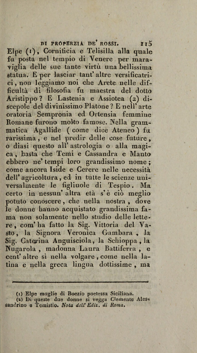 Elpe (i), Cornitìcia e Telisilla alla quale fu posta nel tempio di Venere per mara¬ viglia delle sue tante virtù una bellissima statua. E per lasciar tant’altre versificato- ci, non leggiamo noi che Arete nelle dif- ficultà di filosofia fu maestra del dotto Àristippo ? E Lastenia e Assiotea (2) di¬ scepole del divinissimo Platone ? E nell* arte oratoria Sempronia ed Ortensia femmine Romane furono moko famose. Nella gram¬ matica Agallide ( come dice Ateneo ) fu rarissima, e nel predir delle cose future, o diasi questo all’ astrologia o alla magi¬ ca , basta che Temi e Cassandra e Manto ebbero ne’ tempi Loro grandissimo nome ; come ancora Iside e Cerere nelle necessità dell’agricoltura, ed in tutte le scienze uni¬ versalmente le figliuole di Tespio. Ma certo in nessun’ altra età s’è ciò meglio potuto conoscere, che nella nostra , dove le donne hanno acquistato grandissima fa¬ ma non solamente nello studio delle lette* re, com’ha fatto la Sig. Vittoria del Va¬ sto, la Signora Veronica Gambara , la Sig. Caterina Anguisciola, la Schioppa , la Nugarola , madonna Laura Battiferra , e cent* altre sì nella volgare , come nella la¬ tina e nella greca lingua dottissime , ma (1) Elpe moglie di Boezio poetessa Siciliana. (2) Di queste due donne si vegga Clemente Aies*! saudrino e Temistio. Nota dell' Ediz, di Roma.