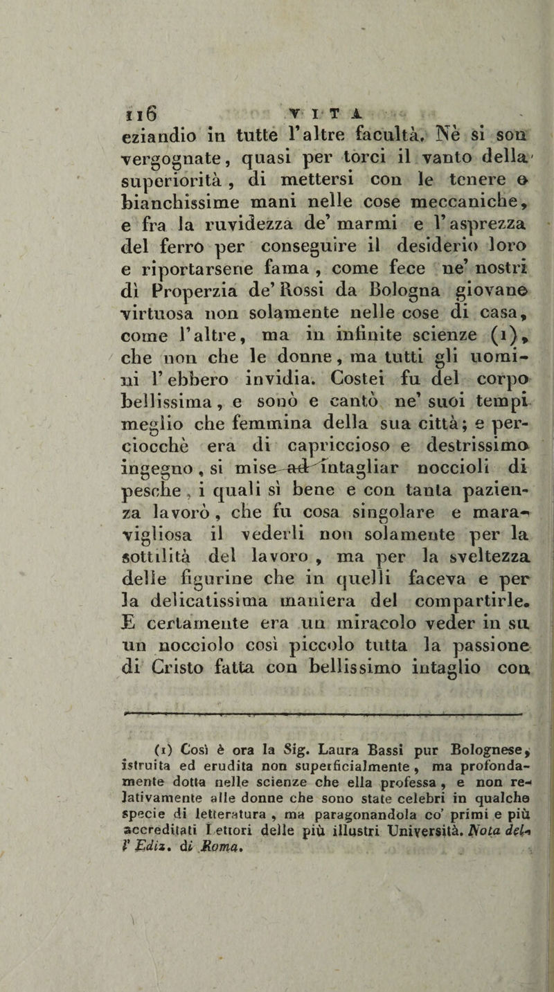 eziandio in tutte l’altre facilità. Nè si son vergognate, quasi per torci il vanto della superiorità , di mettersi con le tenere &amp; bianchissime mani nelle cose meccaniche, e fra la ruvidezza de’marmi e l’asprezza del ferro per conseguire il desiderio loro e riportarsene fama , come fece ne’ nostri dì Properzia de’ Rossi da Bologna giovane virtuosa non solamente nelle cose di casa, come l’altre, ma in infinite scienze (1), che non che le donne, ma tutti gli uomi¬ ni l’ebbero invidia. Costei fu del corpo bellissima, e sonò e cantò ne’suoi tempi meglio che femmina della sua città; e per¬ ciocché era di capriccioso e destrissimo ingegno , si mise adr^intagliar noccioli di pesche, i quali sì bene e con tanta pazien¬ za lavorò , che fu cosa singolare e inara-* vigliosa il vederli non solamente per la sottilità dei lavoro , ma per la sveltezza delle figurine che in quelli faceva e per la delicatissima maniera del compartirle. E certamente era un miracolo veder in su un nocciolo così piccolo tutta la passione di Cristo fatta eoa bellissimo intaglio cou (i) Cosi è ora la Sig. Laura Bassi pur Bolognese^ istruita ed erudita non superficialmente, ma profonda¬ mente dotta nelle scienze che ella professa , e non re¬ lativamente alle donne che sono state celebri in qualche specie di letteratura , ma paragonandola co’ primi e più accreditati l ettori delle più illustri Università. /Vota del* V Ediz. di Roma.