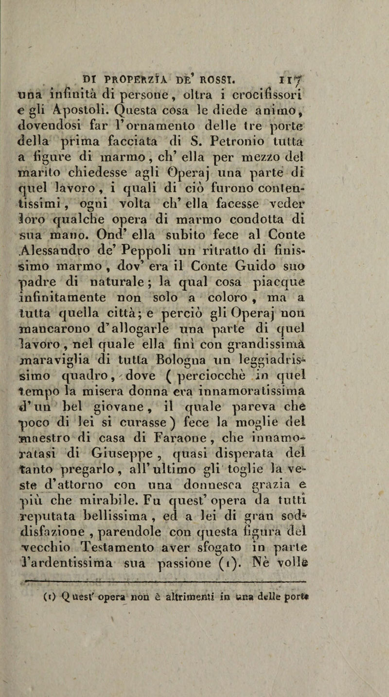 una infinità di persone, oltra i crocifissori e gli Apostoli. Questa cosa le diede animo, dovendosi far l’ornamento delle tre porte della prima facciata di S. Petronio tutta a figure di marmo, eh’ ella per mezzo del marito chiedesse agli Operaj una parte di quel lavoro , i quali di ciò furono con!eu- tissimi, ogni volta eh’ ella facesse veder loro qualche opera di marmo condotta di sua mano. Ond’ ella subito fece al Conte Alessandro de’ Peppoli un ritratto di finis¬ simo marmo , &lt;lov’ era il Conte Guido suo padre di naturale ; la qual cosa piacque infinitamente non solo a coloro , ma a tutta quella città; e perciò gli Operaj non mancarono d’allogarle una parte di quel lavoro, nel quale ella finì con grandissima maraviglia di tutta Bologna un leggiadris¬ simo quadro, dove (perciocché in quel tempo la misera donna era innamoratissima d’un bel giovane, il quale pareva che poco di lei si curasse) fece la moglie del maestro di casa di Faraone , che innamo¬ ratasi di Giuseppe , quasi disperata del tanto pregarlo, all’ultimo gli toglie la ve¬ ste d’attorno con una donnesca grazia e più che mirabile. Fu quest’opera da tutti reputata bellissima , ecl a lei di gran sod* disfazione , parendole con questa figura del vecchio Testamento aver sfogato in parie l’ardentissima sua passione (i). Nè voli© (0 Quest' opera non è altrimenti in una delle port*