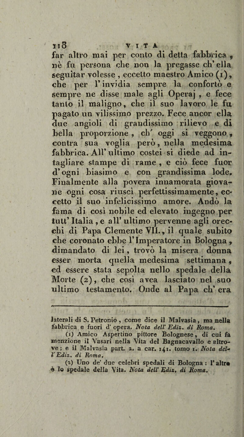 Il8 VITA far altro mai per conto di detta fabbrica , nè fu persona che non la pregasse eh’ ella seguitar volesse , eccetto maestro Amico (i), che per l’invidia sempre la confortò e sempre ne disse male agli Opera] , e fece tanto il maligno, che il suo lavoro le fu pagato un vilissimo prezzo. Fece ancor ella due angioli di grandissimo rilievo e di bella proporzione , eh' oggi si veggono, contra sua voglia però, nella medesima fabbrica. All’ ultimo costei si diede ad in¬ tagliare stampe di rame , e ciò fece fuor d’ogni biasimo e con grandissima lode. Finalmente alla povera innamorata giova¬ ne ogni cosa riuscì perfettissimamente, ec¬ cetto il suo infelicissimo amore. Andò la fama di così nobile ed elevato ingegno per iutt’ Italia , e all’ ultimo pervenne agli orec¬ chi di Papa Clemente VII., il quale subito che coronato ebbe l’Imperatore in Bologna , dimandato di lei, trovò la misera donna esser morta quella medesima settimana, ed essere stata sepolta nello spedale della Morte (2), che così avea lasciato nel suo ultimo testamento. Onde al Papa eh’ era laterali di S. Petronio , come dice il Malvasia, ma nella fabbrica e fuori d’ opera. Nota dell' Ediz, di Roma. (1) Amico Aspertino pittore Bolognese, di cui fa menzione il Vasari nella Vita del Bagnacavallo e altro¬ ve ; e il Malvasia part. 2. a car. 141. tomo 1. Nota deU VEdiz. di Roma, (2) Uno de due celebri spedali di Bologna : 1* altra è lo spedale della Vita. Nota dell' Ediz, di Roma.