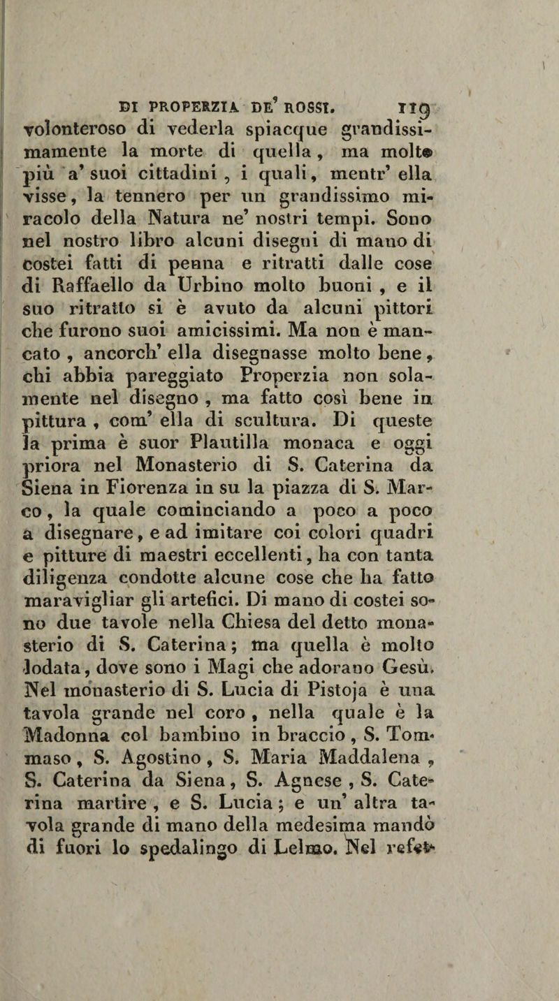Tolonteroso di vederla spiacque grandissi- mamente la morte di quella, ma molte più a’suoi cittadini , i quali, mentr’ ella visse, la tennero per un grandissimo mi¬ racolo della Natura ne’ nostri tempi. Sono nel nostro libro alcuni disegni di mano di costei fatti di penna e ritratti dalle cose di Raffaello da Urbino molto buoni , e il suo ritratto si è avuto da alcuni pittori cbe furono suoi amicissimi. Ma non è man¬ cato , ancorch’ ella disegnasse molto bene, chi abbia pareggiato Properzia non sola¬ mente nel disegno , ma fatto così bene in pittura , com’ ella di scultura. Di queste 3a prima è suor Plautilla monaca e oggi priora nel Monasterio di S. Caterina da Siena in Fiorenza in su la piazza di S. Mar¬ co , la quale cominciando a poco a poco a disegnare, e ad imitare coi colori quadri e pitture di maestri eccellenti, ha con tanta diligenza condotte alcune cose cbe lia fatto maravigliar gli artefici. Di mano di costei so¬ no due tavole nella Chiesa del detto mona¬ sterio di S. Caterina ; ma quella è molto lodata, dove sono i Magi che adorano Gesù. Nel monasterio di S. Lucia di Pistoja è una tavola grande nel coro , nella quale è la Madonna col bambino in braccio, S. Tom¬ maso , S. Agostino, S. Maria Maddalena , S. Caterina da Siena, S. Agnese , S. Cate¬ rina martire , e S. Lucia ; e un’ altra ta¬ vola grande di mano della medesima mandò di fuori lo spedalingo di Lelmo. Nel refe^