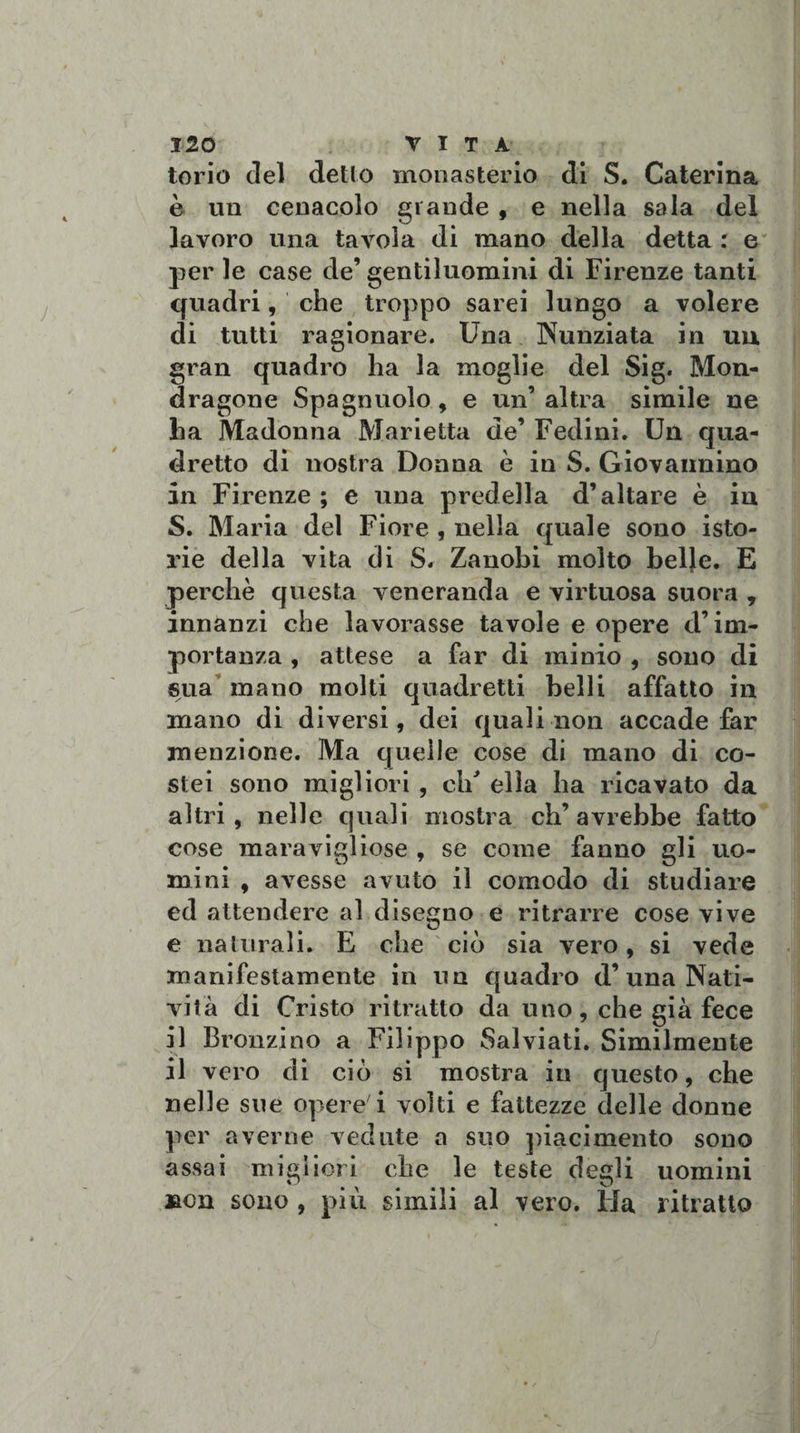 torio del detto monasteri© di S. Caterina è un cenacolo grande , e nella sala del lavoro una tavola di mano della detta : e per le case de’ gentiluomini di Firenze tanti quadri, che troppo sarei lungo a volere di tutti ragionare. Una Nunziata in un gran quadro ha la moglie del Sig. Mon- dragone Spagnuolo, e un’ altra simile ne lia Madonna Marietta de’ Fedini. Un qua¬ dretto di nostra Donna è in S. Giovannino in Firenze ; e una predella d’altare è in S. Maria del Fiore , nella quale sono isto¬ rie della vita di S. Zanobi molto belje. E perchè questa veneranda e virtuosa suora , innanzi che lavorasse tavole e opere d’im¬ portanza , attese a far di minio , sono di sua mano molti quadretti belli affatto in mano di diversi, dei quali non accade far menzione. Ma quelle cose di mano di co¬ stei sono migliori , eh' ella ha ricavato da altri, nelle quali mostra ch’avrebbe fatto cose maravigliose , se come fanno gli uo¬ mini , avesse avuto il comodo di studiare ed attendere al disegno e ritrarre cose vive e naturali. E die ciò sia vero, si vede manifestamente in un quadro d’una Nati¬ vità di Cristo ritratto da uno, che già fece il Bronzino a Filippo Salviati. Similmente il vero di ciò si mostra in questo, che nelle sue opere'i volti e fattezze delle donne per averne vedute a suo piacimento sono assai migliori che le teste degli uomini jacn sono , più simili al vero. Ha ritratto