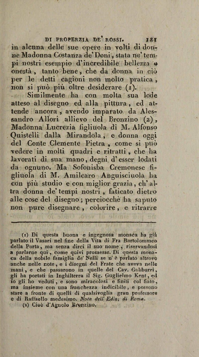 in alcuna delle sue opere in volti di don¬ ne Madonna Costanza de’Doni, stata ne’ temr pi nostri esempio d’incredibile bellezza t* onestà , tanto bene, che da donna in ciò per le detti cagioni non molto pratica , non si può più oltre desiderare (i). Similmente ha con molta sua lode atteso al disegno ed alla pittura, ed at¬ tende ancora , avendo imparato da Ales¬ sandro Allori allievo del Bronzino (2) , Madonna Lucrezia figliuola di M. Alfonso . Quistelli dalla Mirandola, e donna oggi del Conte Clemente Pietra , come si può vedere in molti quadri e ritratti, che ha lavorati di sua mano, degni d’esser lodati da ognuno. Ma Sofonisba Cremonese fi¬ gliuola di M. Amilcaro Anguisciuola ha con più studio e con miglior grazia, eh’ al¬ tra donna de’tempi nostri , faticato dietro alle cose dei disegno ; perciocché ha saputo non pure disegnare , colorire, e ritrarre (1) Di questa buona e ingegnosa monatìa ha già parlato il Vasari nel fine della Vita di Fra Bartolommeo della Porta, ma senza dirci il suo nome , riservandosi a parlarne qui , come quivi promesse. Dì questa mona¬ ca della nobile famiglia deJ Nelli se n’ è parlato altrove anche nelle note, e i disegni del Frate che aveva nelle mani, e che passarono in quelle del Cav. Gobburri, gli ha portati in Inghilterra il Sig. Guglielmo Kent, ed io gli ho veduti, e sono miracolosi e finiti col fiato, ma insieme con una franchezza indicibile , e possono stare a fronte di quelli di qualsivoglia gran professore e di Raffaello medesimo. Noia dell' Edìz. di Rem». (2) Cioè d’Agnclo BjVrzìho.