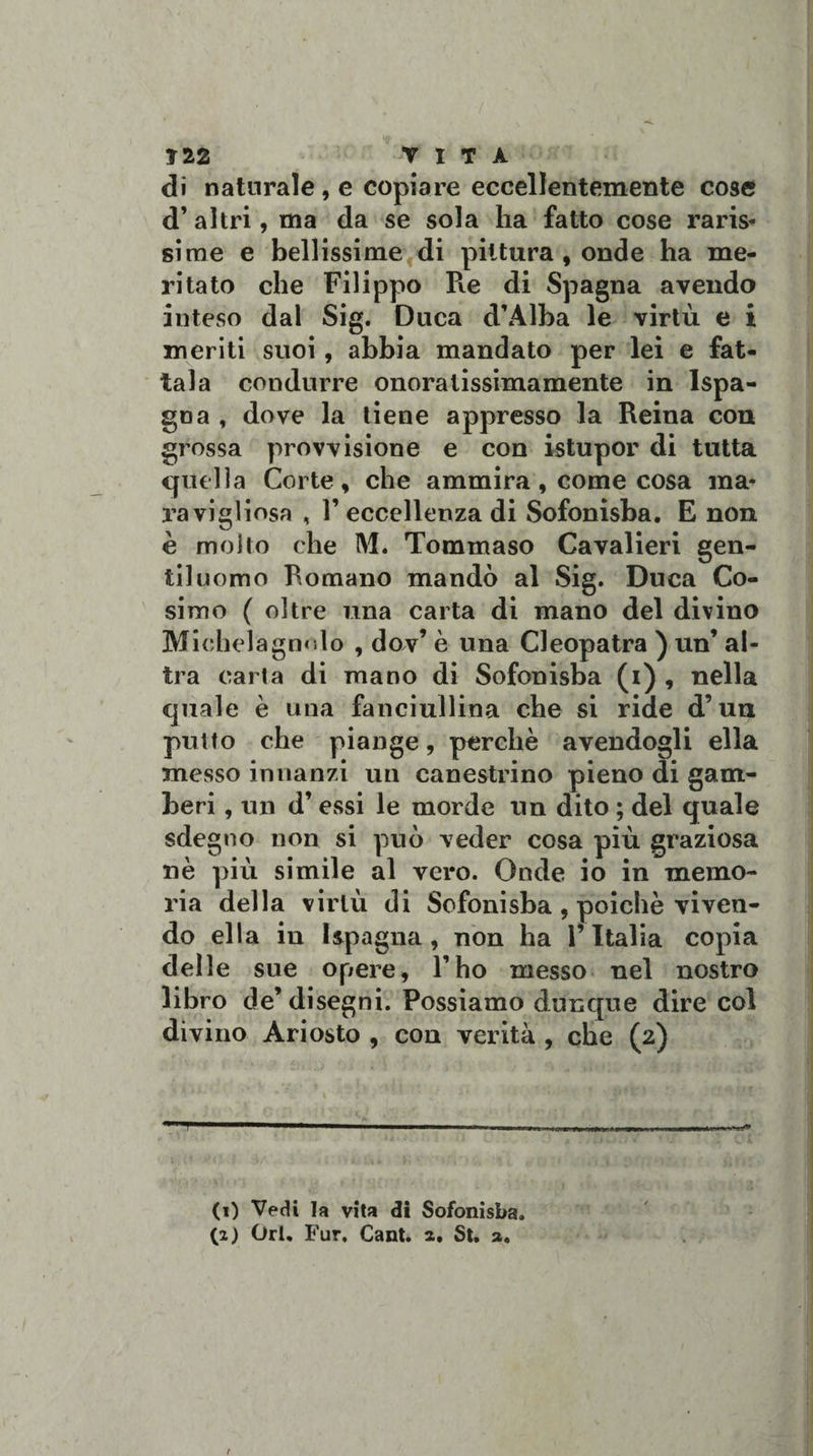 Ì22 VITA di naturale , e copiare eccellentemente cose d’ altri, ma da se sola ha fatto cose raris¬ sime e bellissime di pittura, onde ha me¬ ritato che Filippo Re di Spagna avendo inteso dal Sig. Duca d’Alba le virtù e i meriti suoi, abbia mandato per lei e fat¬ tala condurre onoralissimamente in Ispa- goa , dove la tiene appresso la Reina con grossa provvisione e con istupor di tutta quella Corte, che ammira, come cosa ma* ravigliosa , 1’ eccellenza di Sofonisba. E non è molto che M. Tommaso Cavalieri gen¬ tiluomo Romano mandò al Sig. Duca Co¬ simo ( oltre una carta di mano del divino Michelagnnlo , dov’ è una Cleopatra ) un’ al¬ tra carta di mano di Sofonisba (i) , nella quale è una fanciullina che si ride d’un putto che piange, perchè avendogli ella messo innanzi un canestrino pieno di gam¬ beri , un d’ essi le morde un dito ; del quale sdegno non si può veder cosa più graziosa nè più simile al vero. Onde io in memo¬ ria della virtù di Sofonisba , poiché viven¬ do ella in 1 spaglia , non ha l’Italia copia delle sue opere, l’ho messo nel nostro libro de’ disegni. Possiamo dunque dire col divino Ariosto , con verità , che (2) 1 —- ■■ -■ - , ■ , ,fi. 1 . imi mt&gt; ■ -/n (1) Vedi la vita di Sofonisba. (2) Ori. Fur, Cant. 2. St. a. f