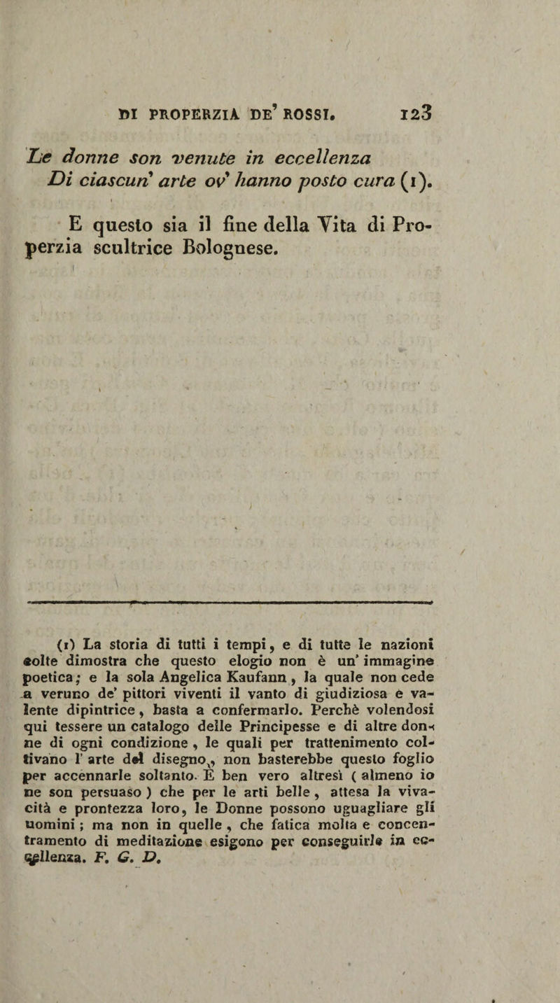 Le donne son venute in eccellenza Di ciascun arte ov hanno posto cura (i). , i E questo sia il fine della Vita di Pro- perzia scultrice Bolognese. (0 La storia di tutti i tempi, e di tutte le nazioni «olte dimostra che questo elogio non è un’ immagine poetica; e la sola Angelica Kaufann, la quale non cede a veruno de’ pittori viventi il vanto di giudiziosa e va¬ lente dipintrice, basta a confermarlo. Perchè volendosi qui tessere un catalogo delie Principesse e di altre don«&lt; ne di ogni condizione , le quali per trattenimento col¬ tivano 1’ arte del disegnox, non basterebbe questo foglio per accennarle soltanto. E ben vero altresì ( almeno io ne son persuaso ) che per le arti belle, attesa la viva¬ cità e prontezza loro, le Donne possono uguagliare gli uomini ; ma non in quelle , che fatica molta e concen¬ tramento di meditazione esigono per conseguirle in ec- qpllenza. F. G. D.