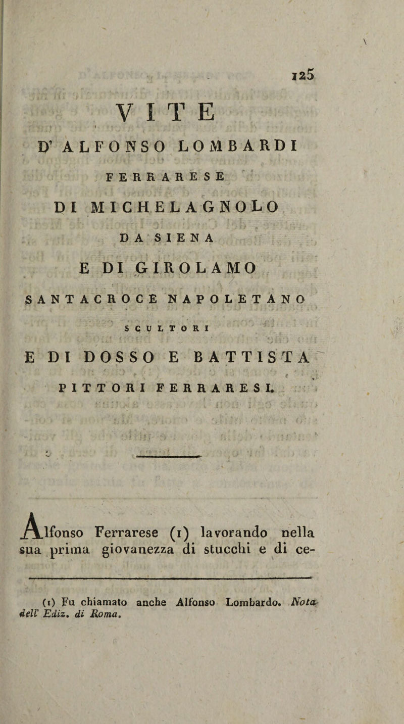 VITE \ i D’ ALFONSO LOMBARDI v M • ? ‘ * i ' } f&gt; '•  j • FERRARESE DI MICHELAGNOLO DA SIENA E DI GIROLAMO “ * '  ■ SANTACROCE NAPOLETANO SCULTORI . r • * /&gt; s &lt; tY■* t ‘ *'* • '1 » **v j’x • \ - • ? &lt; -f - • • . * .f. . ; * » v- . .♦ « %&gt; * * • I E DI DOSSO E BATTISTA ' V ' ‘ / ■ * \ , * * f . &gt; ■ f . ' « , .«&lt;• ' «“ x ■ ■' • ' # • PITTORI FERRARESI. __ • V* &lt; • : * . Alfonso Ferrarese (i) lavorando nella sua prima giovanezza di stucchi e di ce¬ co Fa chiamato anche Alfonso Lombardo. Nola dell Ediz. di Roma.