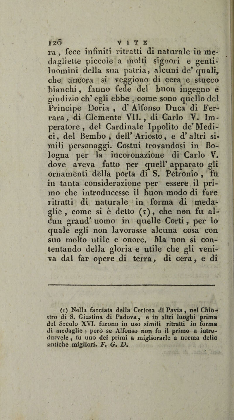 ra , fece infiniti ritratti di naturale in me¬ dagliette piccole a molti signori e genti¬ luomini della sua patria, alcuni de’ quali, che ancora si veggiono di cera e stucco bianchi, fanno fede del buon ingegno e giudizio eh’ egli ebbe , come sono quello del Principe Doria , d’ Alfonso Duca di Fer¬ rara, di Clemente VII., di Carlo V. Im¬ peratore , del Cardinale Ippolito de’ Medi¬ ci , del Bembo , dell’ Ariosto, e d’ altri si¬ mili personaggi. Costui trovandosi in Bo¬ logna per la incoronazione di Carlo V. dove aveva fatto per quell’ apparato gli ornamenti della porta di S. Petronio , fu in tanta considerazione per essere il pri¬ mo che introducesse il buon modo di fare ritratti di naturale in forma di meda¬ glie , come si è detto (i), che non fu al- eun grand’ uomo in quelle Corti, per lo quale egli non lavorasse alcuna cosa con suo molto utile e onore. Ma non si con¬ tentando della gloria e utile che gli veni¬ va dal far opere di terra, di cera, e di (i) Nella facciata della Certosa di Pavia , nel Chio-* stro di S. Giustina di Padova, e in altri luoghi prima del Secolo XVI. furono in uso simili ritratti in forma di medaglie ; però se Alfonso non fu il primo a intro- durvele , fu uno dei primi a migliorarle a norma dello antiche migliori. F, G, D.