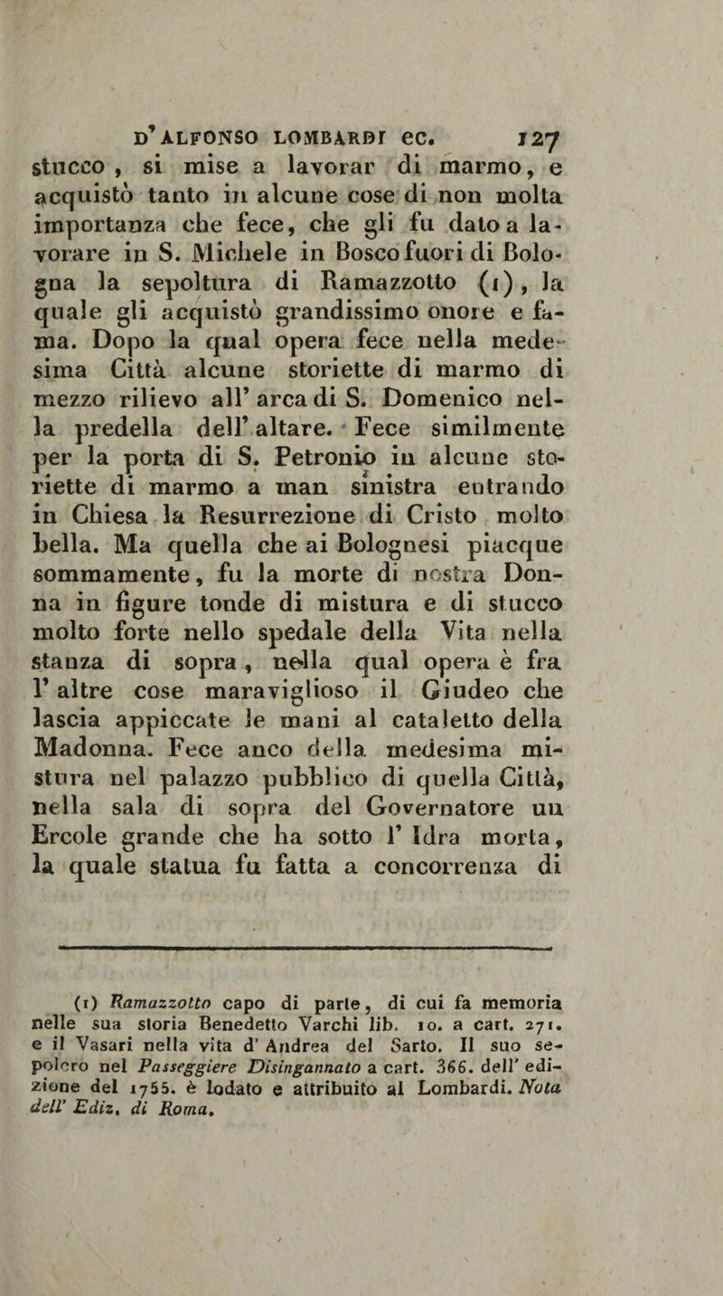 stucco , si mise a lavorar di marmo, e acquistò tanto in alcune cose di non molta importanza che fece, che gli fu dato a la¬ vorare in S. Michele in Bosco fuori di Bolo¬ gna la sepoltura di Ramazzotto (1) , la quale gli acquistò grandissimo onore e fa¬ ma. Dopo la qual opera fece nella mede sima Città alcune storiette di marmo di mezzo rilievo all’arca di S. Domenico nel¬ la predella dell’ altare. Fece similmente per la porta di S. Petronio in alcune sto¬ riette di marmo a man sinistra entrando in Chiesa la Resurrezione di Cristo molto Leila. Ma quella che ai Bolognesi piacque sommamente, fu la morte di nostra Don¬ na in figure tonde di mistura e di stucco molto forte nello spedale della Vita nella stanza di sopra, nella qual opera è fra r altre cose maraviglioso il Giudeo che lascia appiccate le mani al cataletto della Madonna. Fece anco della, medesima mi¬ stura nel palazzo pubblico di quella Citlà, nella sala di sopra del Governatore uu Ercole grande che ha sotto F Idra morta, la quale statua fu fatta a concorrenza di (r) Ramazzotto capo di parie, di cui fa memoria nelle sua storia Benedetto Varchi lib. io. a cart. 271. e il Vasari nella vita d’ Andrea del Sarto. Il suo se¬ polcro nel Passeggierò Disingannato a cart. 366. dell' edi¬ zione del 1755. è lodato e attribuito ai Lombardi. Nula dell' Ediz, di Roma.