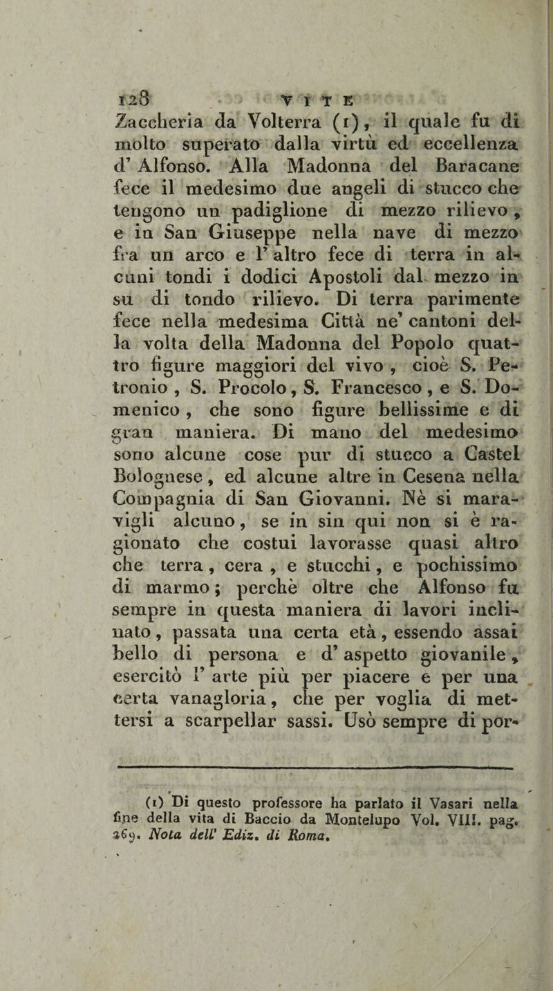Zaccheria da Volterra (i), il quale fu di molto superato dalla virtù ed eccellenza d’ Alfonso. Alla Madonna del Baracane fece il medesimo due angeli di stucco che tengono un padiglione di mezzo rilievo , e in San Giuseppe nella nave di mezzo fra un arco e 1’ altro fece di terra in al¬ cuni tondi i dodici Apostoli dal mezzo in su di tondo rilievo. Di terra parimente fece nella medesima Città ne’ cantoni del¬ la volta della Madonna del Popolo quat¬ tro figure maggiori del vivo , cioè S. Pe¬ tronio , S. Procolo, S. Francesco, e S. Do¬ menico , che sono figure bellissime e di gran maniera. Di mano del medesimo sono alcune cose pur di stucco a Castel Bolognese, ed alcune altre in Cesena nella Compagnia di San Giovanni. Nè si mara¬ vigli alcuno, se in sin qui non si è ra¬ gionato che costui lavorasse quasi altro che terra, cera , e stucchi, e pochissimo di marmo ; perchè oltre che Alfonso fu. sempre in questa maniera di lavori incli¬ nato , passata una certa età, essendo assai bello di persona e d’aspetto giovanile, esercitò 1’ arte più per piacere e per una certa vanagloria, che per voglia di met¬ tersi a searpellar sassi. Usò sempre di por- ♦ (0 Di questo professore ha parlato il Vasari nella fine della vita di Baccio da Montelupo Voi. Vili. pag. 369. Nota dell' Ediz. di Roma.