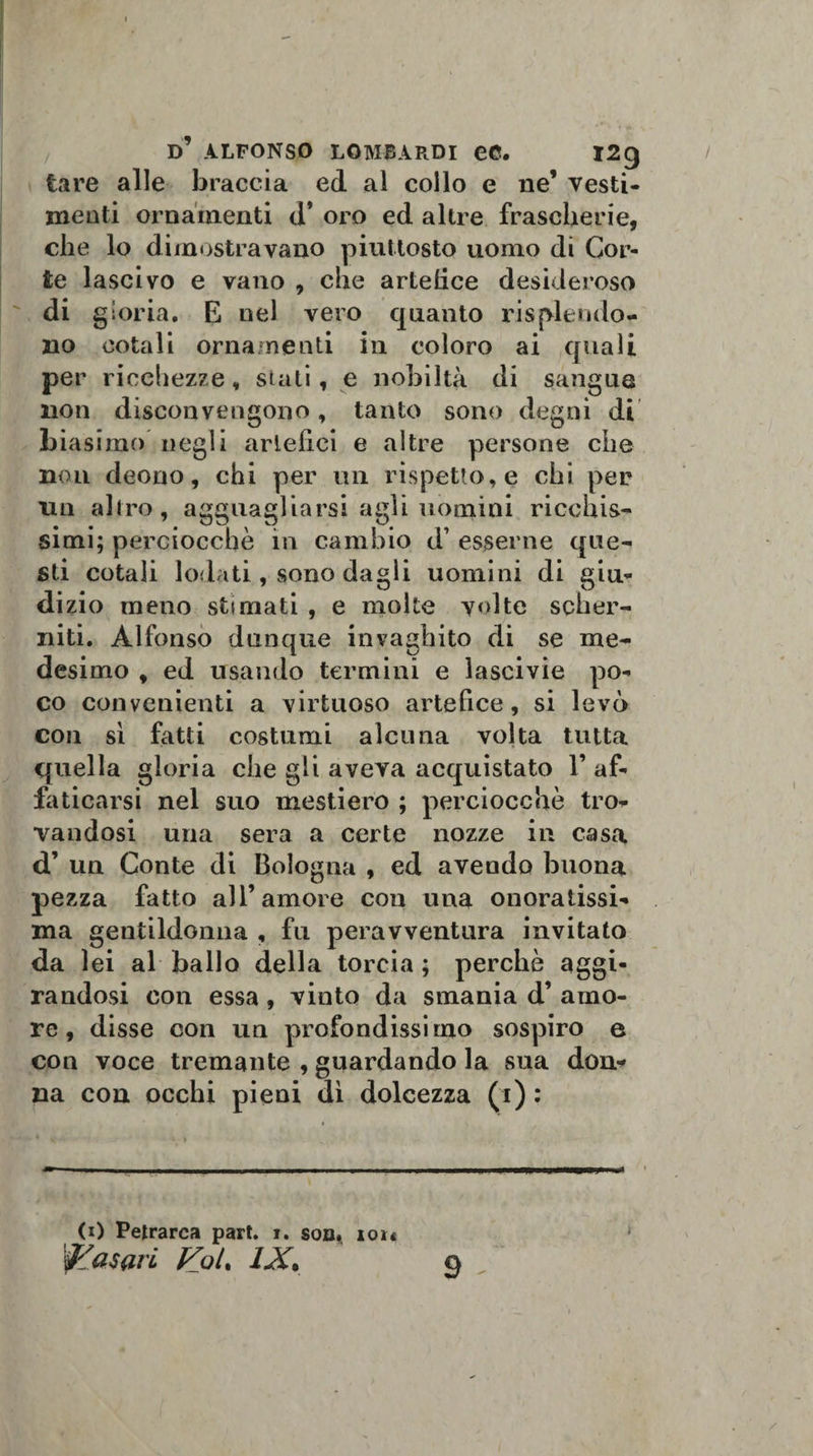 tare alle braccia ed al collo e ne’ vesti¬ menti ornamenti d* oro ed altre frascherie, che lo dimostravano piuttosto uomo di Cor¬ te lascivo e vano , che artefice desideroso di gloria. E nel vero quanto risplendo- no cotali ornamenti in coloro ai quali per ricchezze, stati, e nobiltà di sangue noti disconvengono, tanto sono degni di biasimo negli artefici e altre persone che non deono, chi per un rispetto, e chi per un altro, agguagliarsi agli uomini ricchis¬ simi; perciocché in cambio d1 esserne que¬ sti cotali lodati, sono dagli uomini di giu¬ dizio meno stimati , e molte volte scher¬ niti. Alfonso dunque invaghito di se me¬ desimo , ed usando termini e lascivie po¬ co convenienti a virtuoso artefice, si levò eoa sì fatti costumi alcuna volta tutta quella gloria che gli aveva acquistato 1’ af¬ faticarsi nel suo mestiero ; perciocché tro¬ vandosi una sera a certe nozze in casa d’ un Conte di Bologna , ed avendo buona pezza fatto all’amore con una onoratissi¬ ma gentildonna , fu peravventura invitato da lei al ballo della torcia ; perchè aggi¬ randosi con essa , vinto da smania d’ amo¬ re , disse con un profondissimo sospiro e con voce tremante , guardando la sna don¬ na con occhi pieni dì dolcezza (1) : 9 (1) Petrarca part. i. son. iou fasori Fot. IX. 1