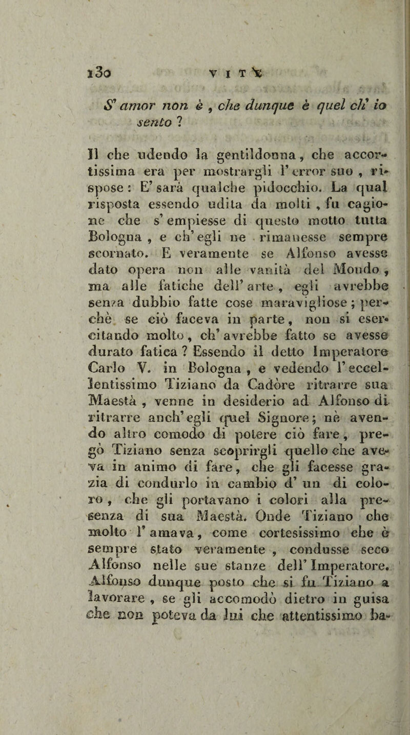 S9 amor non è , che dunque è quel eh9 io sento ? Il che udendo la gentildonna, che accor¬ tissima era per mostrargli l’errorsuo, ri~ spose : E’ sarà qualche pidocchio. La qual risposta essendo udita da molti , fu cagio¬ ne che s’ empiesse di questo motto tutta Bologna, e ch’egli ne rimanesse sempre scornato. E veramente se Alfonso avesse dato opera non alle vanità del Mondo , ma alle fatiche dell’arte, egli avrebbe sema dubbio fatte cose maravigliose ; per¬ chè se ciò faceva in parte, non si eser* citando molto, ch’avrebbe fatto se avesse durato fatica ? Essendo il detto Imperatore Carlo V. in Bologna , e vedendo l’eccel¬ lentissimo Tiziano da Cadore ritrarre sua Maestà , venne in desiderio ad Alfonso di ritrarre anch’egli quel Signore; nè aven¬ do altro comodo di potere ciò fare, pre¬ gò Tiziano senza scoprirgli quello che ave- va in animo di fare, che gli facesse gra¬ zia di condurlo in cambio d’ un di colo¬ ro , che gli portavano i colori alla pre¬ senza di sua Maestà. Onde Tiziano che molto l’amava, come cortesissimo che ò sempre stato veramente , condusse seco Alfonso nelle sue stanze dell’ Imperatore. Alfonso dunque posto che si fu Tiziano a lavorare , se gli accomodò dietro in guisa che non poteva da lui che attentissimo ba*