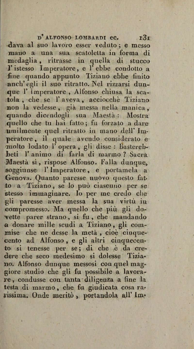 «lava al suo lavoro esser veduto ; e messo mano a una sua scatoletta in forma di medaglia, ritrasse in quella di stucco ]’istesso Imperatore, e l’ebbe condotto a fine quando appunto Tiziano ebbe finito anch’egli il suo ritratto. Nel rizzarsi dun¬ que 1’ imperatore , Alfonso chiusa la sca¬ tola , che se l’aveva, acciocché Tiziano non la vedesse , già messa nella manica , quando dicendogli sua Maestà : Mostra quello che tu hai fatto; fu forzato a dare Umilmente quel ritratto in mano dell’ Im¬ peratore , il quale avendo consideralo e molto lodato V opera , gli disse : Bastereb- feeti T animo di farla di marmo ? Sacra Maestà sì, rispose Alfonso. Falla dunque, soggiunse l’Imperatore, e portamela a Genova. Quanto paresse nuovo questo faj&gt; to a Tiziano, se lo può ciascuno per se stesso immaginare. Io per me credo che gli paresse aver messa la sua virtù in compromesso. Ma quello che più gli do¬ vette parer strano, si fu, che maudando a donare mille scudi a Tiziano, gli com¬ mise che ne desse la metà , cioè cinque¬ cento ad Alfonso , e gli altri cinquecen¬ to si tenesse per se ; di che è da cre¬ dere che seco medesimo si dolesse Tizia¬ no. Alfonso dunque messosi con quel mag¬ giore studio che gli fu possibile a lavora¬ re , condusse con tanta diligenza a fine la testa di marmo, che fu giudicata cosa ra¬ rissima. Onde meritò , portandola all’ Im*