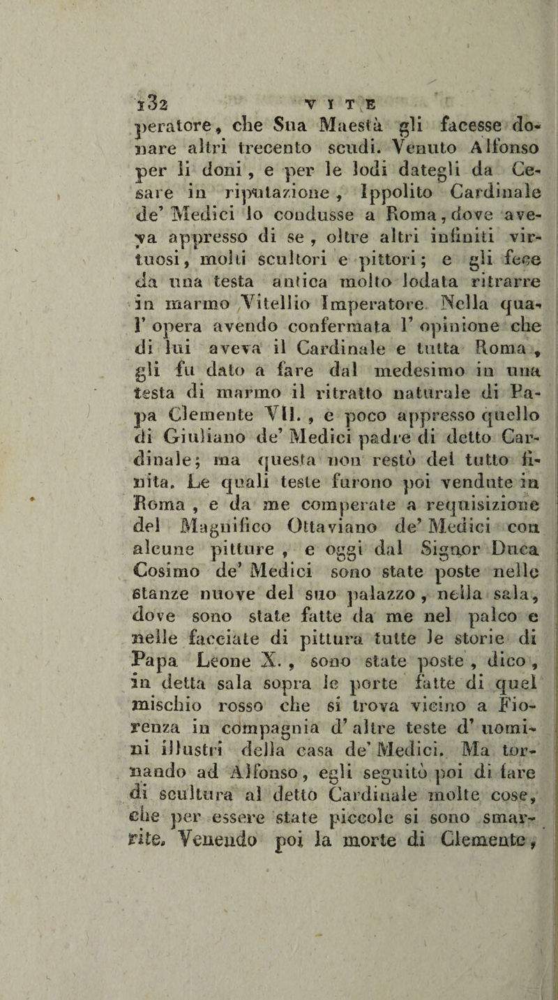 peratore, che Sua Maestà gli facesse do¬ nare altri trecento scudi. Venuto Alfonso per li doni, e per le lodi dategli da Ce¬ sare in riputazione , Ippolito Cardinale de’Medici lo condusse a Roma, dove ave¬ va appresso di se , oltre altri infiniti vir¬ tuosi, molli scultori e pittori; e gii fece da una testa antica molto lodata ritrarre in marmo Vi teli io Imperatore Nella qua-» Y opera avendo confermata 1’ opinione che di lui aveva il Cardinale e tutta Roma , gli fu dato a fare dal medesimo in una testa di marmo il ritratto naturale di Pa¬ pa Clemente VII. , e poco appresso quello di Giuliano de’ Medici padre di detto Car¬ dinale; ina questa non restò del tutto fi¬ nita, Le quali teste furono poi vendute in Roma , e da me comperate a requisizione del Magnifico Ottaviano de’ Medici con alcune pitture , e oggi dal Signor Duca Cosimo de’ Medici sono state poste nello stanze nuove del suo palazzo, nella sala, dove sono state fatte da me nel palco e nelle facciate di pittura tutte le storie di Papa Leone X. , sono state poste , dico , in detta sala sopra le porte fatte di quel mischio rosso che si trova vicino a Fio¬ renza in compagnia d’altre teste d’uomi¬ ni illustri della casa de' Medici. Ma tor¬ nando ad Alfonso, egli seguitò poi di fare di scultura ai detto Cardinale molte cose, che per essere state piccole si sono smar¬ rite. Venendo poi la morte di Clemente,