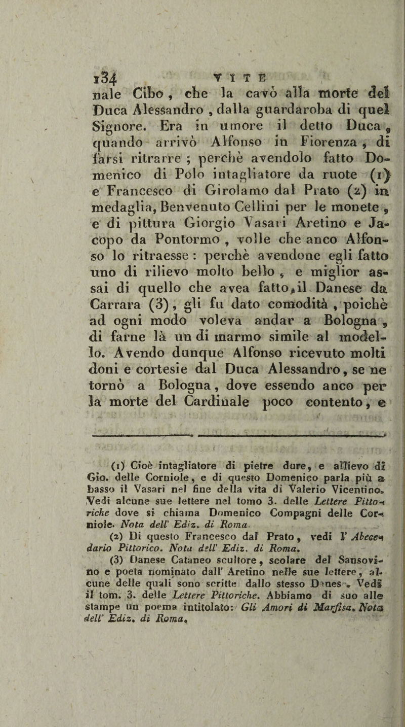idi Y I T È ^ naie Cibo , che la cavò alla morte del Duca Alessandro , dalla guardaroba di quel Signore. Era in umore il detto Duca 9 quando arrivò Alfonso in Fiorenza , di farsi ritrarre ; perchè avendolo fatto Do¬ menico di Polo intagliatore da ruote (i^ e Francesco di Girolamo dal Prato (2) in, medaglia, Benvenuto Gellini per le monete , e di pittura Giorgio Yasati Aretino e Ja¬ copo da Pontormo , volle che anco Alfon¬ so lo ritraesse : perchè avendone egli fatto uno di rilievo molto bello * e miglior as¬ sai di quello che avea fattogli Danese da Carrara (3), gli fu dato comodità , poiché ad ogni modo voleva andar a Bologna 9 di farne là un di marmo simile al model¬ lo. Avendo dunque Alfonso ricevuto molti doni e cortesie dal Duca Alessandro, se ne tornò a Bologna, dove essendo anco per la morte del Cardinale poco contento, e (1) Cioè intagliatore di pietre dure, e allievo di Gio. delle Corniole, e di questo Domenico parla più a basso il Vasari nel fine della vita di Valerio Vicentino» Vedi alcune sue lettere nel tomo 3. delle Lettere Pitto1 riche dove si chiama Domenico Compagni delle Cor-i Kliole. Nota dell' Ediz. di Roma- (2) Di questo Francesco dal Prato, vedi 1’ Abeee* dario Pittorico. Nota dell’ Ediz. di Roma. (3) Danese Cataneo scultore, scolare del Sanso vi¬ no e poeta nominato dall’ Aretino nelle sue lettere, al¬ cune delle quali sono scritte dallo stesso D^nes . Veda il tom. 3. delle Lettere Pittoriche. Abbiamo di suo alle stampe un poema intitolato: Gli Amori di Marftsa» Nota deir Ediz. di Roma•