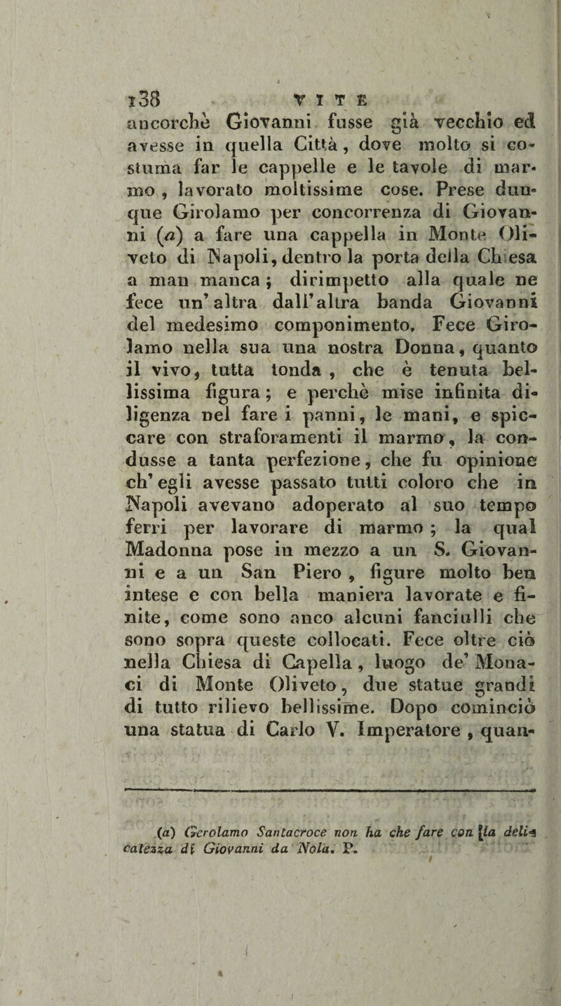 aucorclie Giovanni fusse già vecchio ed avesse in quella Città , dove molto si co¬ stuma far le cappelle e le tavole di mar¬ mo , lavorato moltissime cose. Prese dun¬ que Girolamo per concorrenza di Giovan¬ ni (tf) a fare una cappella in Monte Oli- veto di Napoli, dentro la porta deila Ch esa a man manca ; dirimpetto alla quale ne fece un’altra dall’altra banda Giovanni del medesimo componimento. Fece Giro¬ lamo nella sua una nostra Donna, quanto il vivo, tutta tonda , che è tenuta bel¬ lissima figura ; e perchè mise infinita di¬ ligenza nel fare i panni, le mani, e spic¬ care con straforamene il marmo, la con¬ dusse a tanta perfezione, che fu opinione eh’ egli avesse passato tutti coloro che in Napoli avevano adoperato al suo tempo ferri per lavorare di marmo ; la qual Madonna pose in mezzo a un S. Giovan¬ ni e a un San Piero , figure molto ben intese e con bella maniera lavorate e fi¬ nite, come sono anco alcuni fanciulli che sono sopra queste collocati. Fece oltre ciò nella Chiesa di Capella, luogo de Mona¬ ci di Monte Oliveto, due statue grandi di tutto rilievo bellissime. Dopo cominciò una statua di Carlo V. Imperatore , quan¬ ta) Gerolamo Santacroce non. ha che fare con [la deli&lt;4 catezza di Giovanni da Nola. P.