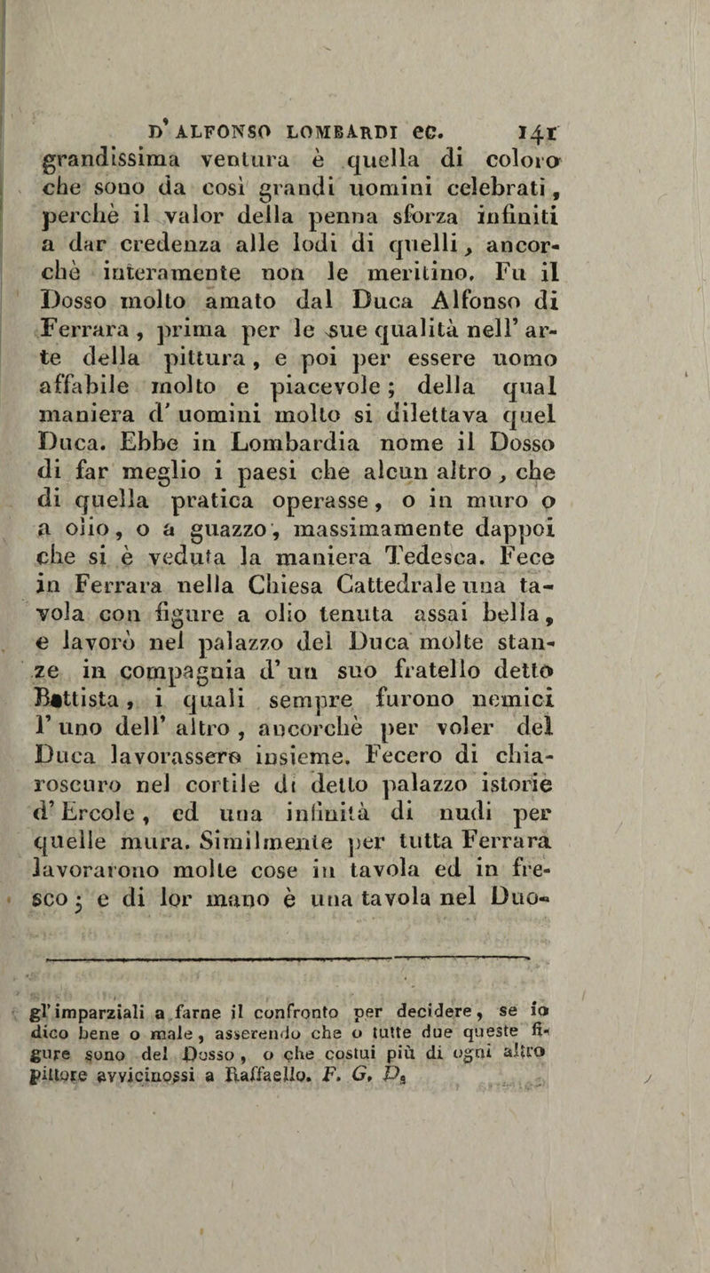 grandissima ventura è quella di colora che sono da così grandi uomini celebrati, perchè il valor della penna sforza infiniti a dar credenza alle lodi di quelli, ancor¬ ché interamente non le meritino. Fu il Dosso molto amato dal Duca Alfonso di Ferrara , prima per le sSue qualità nell’ ar¬ te della pittura , e poi per essere uomo affabile molto e piacevole ; della qual maniera d' uomini molto si dilettava quel Duca. Ebbe in Lombardia nome il Dosso di far meglio i paesi che alcun altro, che di quella pratica operasse, o in muro o a olio, o a guazzo, massimamente dappoi che si è veduta la maniera Tedesca. Fece in Ferrara nella Chiesa Cattedrale una ta¬ vola con figure a olio tenuta assai bella, e lavorò nel palazzo del Duca molte stan¬ ze in compagnia d’ un suo fratello detta Battista, i quali sempre furono nemici F uno dell’ altro , ancorché per voler del Duca lavorassero insieme. Fecero di chia¬ roscuro nei cortile di detto palazzo istorie d’Èrcole, ed una inlìniià di nudi per quelle mura. Similmente per tutta Ferrara lavorarono molte cose in tavola ed in fre¬ sco 5 e di lor mano è una tavola nel Duo- gl’imparziali a farne il confronto per decidere, se io dico bene o male , asserendo che o tutte due queste fu gure sono del fiosso , o che costui più di ogni altro pittore avvicinassi a Raffaello. F. G, Ps