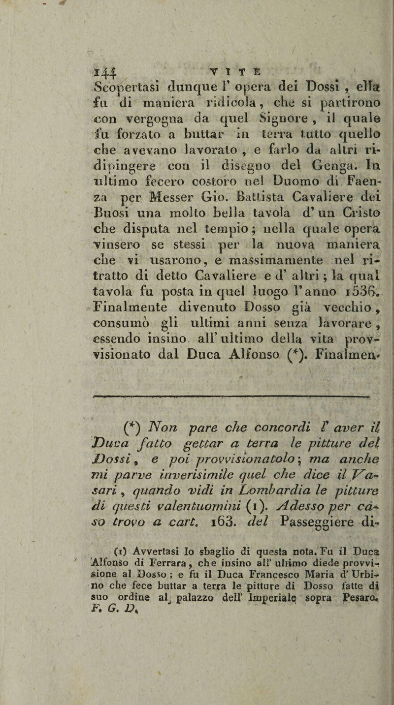Scopertasi dunque F opera dei Dossi , ella fu di maniera ridicola, che si partirono con vergogna da quel Signore , il quale fu forzato a buttar in terra tutto quello che avevano lavorato , e farlo da altri ri¬ dipingere con il disegno del Genga. In ultimo fecero costoro nel Duomo di Faen¬ za per Messer Gio. Battista Cavaliere dei Buosi una molto bella tavola d’ un Cristo che disputa nel tempio ; nella quale opera vinsero se stessi per la nuova maniera che vi usarono, e massimamente nel ri¬ tratto di detto Cavaliere e d’ altri ; la qual tavola fu posta in quel luogo Fanno i53f&gt;. Finalmente divenuto Dosso già vecchio, consumò gli ultimi anni senza lavorare, essendo nasino all’ultimo della vita prov¬ visionato dal Duca Alfonso (*). Finalmen* (*) Non pare che concordi F aver il Duca fatto gettar a terra le pitture del Dossi, e poi provvisionatolo ; ma anche mi parve ìnverisìmile quel che dice il Va¬ sari , quando vidi in Lombardia le pitture di questi valentuomini (i). Adesso per ca¬ so trovo a cartt i63. del Passeggi ere di¬ co Avvertasi Io sbaglio di questa nota. Fu il Duca Alfonso di Ferrara, che insino alì’ultimo diede provvi¬ sione al Dosso ; e fu il Duca Francesco Maria d’ Urbi¬ no che fece buttar a terra le pitture di Dosso fatte di suo ordine aF palazzo dell’ Imperiale sopra Pesaro, F» G. Ds