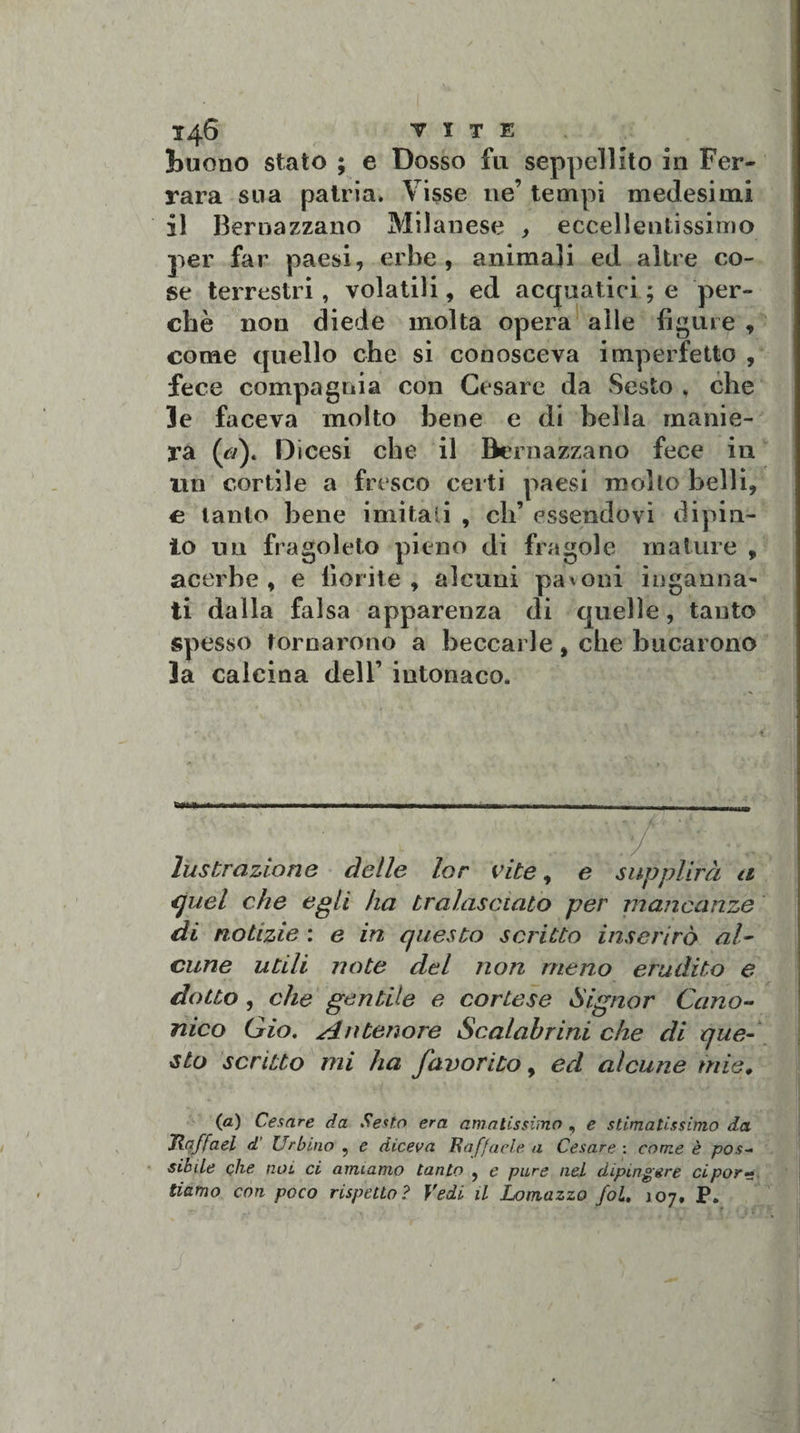 [buono stato ; e Dosso fu seppellito in Fer¬ rara sua patria. Visse ne’ tempi medesimi il Bernazzano Milanese , eccellentissimo per far paesi, erbe, animali ed altre co¬ se terrestri, volatili, ed acquatici ; e per¬ chè non diede molta opera alle figure , come quello che si conosceva imperfetto , fece compagnia con Cesare da Sesto, che le faceva molto bene e di bella manie¬ ra (tì). D i cesi che il Bernazzano fece in un cortile a fresco certi paesi mollo belli, e tanto bene imitali , eh’ essendovi dipin¬ to un fragoleto pieno di fragole mature , acerbe, e fiorite, alcuni paloni inganna¬ ti dalla falsa apparenza di quelle, tanto spesso tornarono a beccarle, che bucarono la calcina dell’ intonaco. lustrazione delle lor vite, e supplirà a quel che egli ha tralascialo per mancanze di notizie : e in questo scritto inserirò al¬ cune utili note del non meno erudito e dotto , che gentile e cortese Signor Cano¬ nico Gio. Antenore Scalahrini che di que¬ sto scritto mi ha favorito, ed alcune mie. (a) Cesare da Sesto era amatissimo , e stimatissimo da Jlaffael d’ Urbino ? e diceva Raffaele a Cesare : come è pos¬ sibile che noi ci amiamo tanto , e pure nel dipingere ci por¬ tiamo con poco rispetto? Vedi il Lomazzo fol, j07, P.