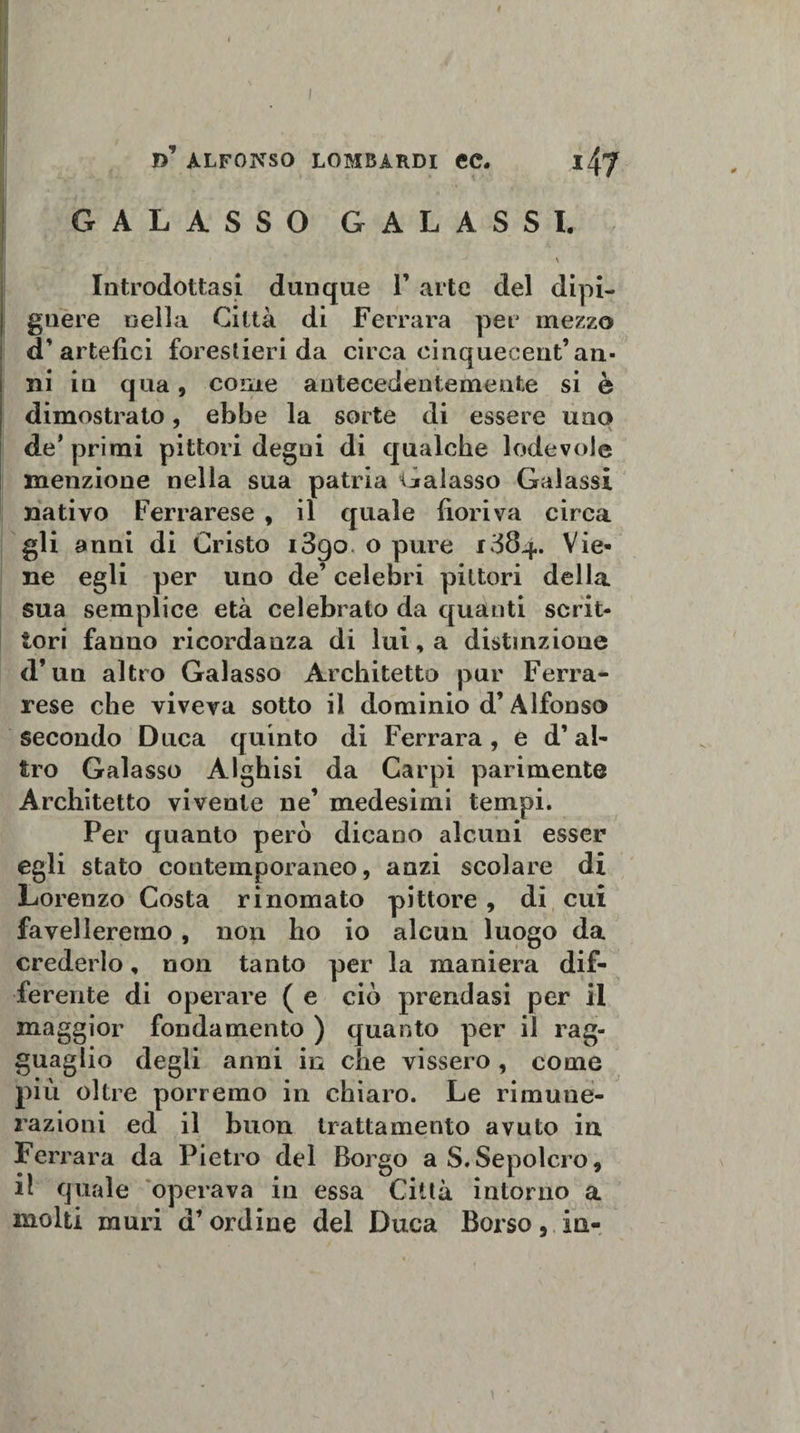 I d’ alfonso lombardi ec. ity GALASSO GAL ASSI. \ Introdottasi dunque 1’ arte del dipi- gnere nella Città di Ferrara per mezzo d'artefici forestieri da circa cinquecent’an¬ ni in qua, come antecedentemente si è dimostrato, ebbe la sorte di essere uno de* primi pittori degni di qualche lodevole menzione nella sua patria Galasso Galassi nativo Ferrarese , il quale fioriva circa gli anni di Cristo i3go o pure 1384. Vie* ne egli per uno de’ celebri pittori della sua semplice età celebrato da quanti scrit¬ tori fanuo ricordanza di lui, a distinzione d’un altro Galasso Architetto pur Ferra¬ rese che viveva sotto il dominio d’Alfonso secondo Duca quinto di Ferrara , e d’ab tro Galasso Alghisi da Carpi parimente Architetto vivente ne’ medesimi tempi. Per quanto però dicano alcuni esser egli stato contemporaneo, anzi scolare di Lorenzo Costa rinomato pittore , di cui favelleremo , non ho io alcun luogo da crederlo, non tanto per la maniera dif¬ ferente di operare ( e ciò prendasi per il maggior fondamento ) quanto per il rag¬ guaglio degli anni in che vissero , come più oltre porremo in chiaro. Le rimune¬ razioni ed il buon trattamento avuto in Ferrara da Pietro del Borgo a S.Sepolcro, il quale operava in essa Città intorno a molti muri d’ordine del Duca Borso, in-