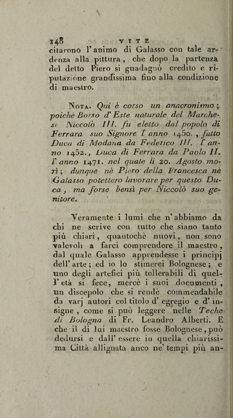 citarono l’animo di Galasso con tale ar¬ denza alla pittura, che dopo la partenza del deito Piero si guadagnò credito e ri¬ putazione grandissima fino alla condizione di maestro. Nota, Qui è corso un anacronismo ; ■-poiché Sorso cV Este naturale del Marche¬ si Niccolo Iti. fu eletto dal popolo di Ferrara suo Signore l anno i^5o. , fatto Duca, di Modana da Federico IH. C an¬ no J4Ò2., Duca di Ferrara da Paolo li. Y anno 1471» nel quale li 20. Agosto mo¬ rì',' dunque nè Piero della Francesca nè Galasso potettero lavorare per questo Du¬ ca , ma forse bensì per Niccolò suo ge¬ nitore. ' Veramente i lumi che n’ abbiamo da chi ne scrive con tutto che siano tanto più chiari, quautochè nuovi, non sono •valevoli a farci comprendere il maestro, dal (juale Galasso apprendesse i principj dell’ arte ; ed io lo stimerei Bolognese ; e uno degli artefici più tollerabili di quel¬ l’età si fece, mercè i suoi documenti , un discepolo che si rendè commendabile da varj autori col titolo d’ egregio e d’ in¬ signe , come si può leggere nelle Teche di Bologna di Fi\ Leandro Alberti. E che il di lui maèstro fosse Bolognese , può dedursi e dall’ essere in quella chiarissi¬ ma Città allignata anco ne’ tempi più an-