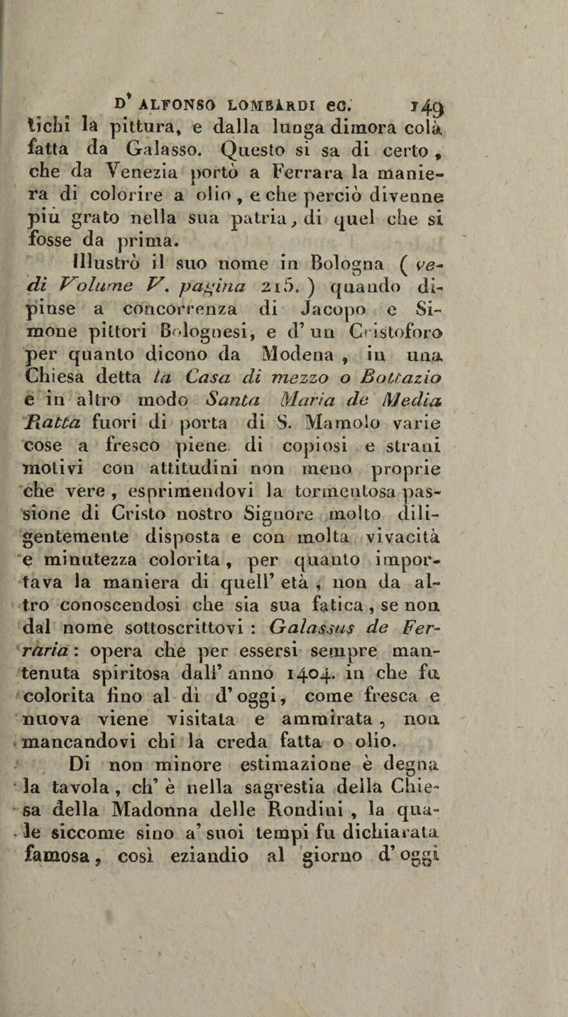 tichi là pittura, e dalla luoga dimora colà fatta da Galasso. Questo si sa di certo , che da Venezia portò a Ferrara la manie¬ ra di colorire a olio , e che perciò divenne piu grato nella sua patria, di quel che si fosse da prima. Illustrò il suo nome in Bologna ( di Volume V« pagina 2i5. ) quando di¬ pinse a concorrenza di Jacopo e Si- mone pittori Bolognesi, e d’un Cristoforo per quanto dicono da Modena , in una Chiesa detta la Casa di mezzo o Bottazio e in altro modo Santa Maria de Media Piatta fuori di porta di S. Ma molo varie cose a fresco piene di copiosi e strani motivi con attitudini non meno proprie che vere , esprimendovi la tormentosa pas¬ sione di Cristo nostro Signore molto dili¬ gentemente disposta e con molta vivacità e minutezza colorita, per quanto impor¬ tava la maniera di quell’ età , non da al¬ tro conoscendosi che sia sua fatica , se non dal nome sottoscrittovi : Galassus de Fer¬ rarla: opera che per essersi sempre man¬ tenuta spiritosa dall’ anno 1404. in che fu colorita lino al di d’oggi, come fresca e nuova viene visitata e ammirata, no a mancandovi chi la creda fatta o olio. Di non minore estimazione è degna la tavola , eh’ è nella sagrestia deila Chie¬ sa della Madonna delle Rondini , la qua¬ le siccome sino a’suoi tempi fu dichiarata famosa, così eziandio al giorno d’oggi