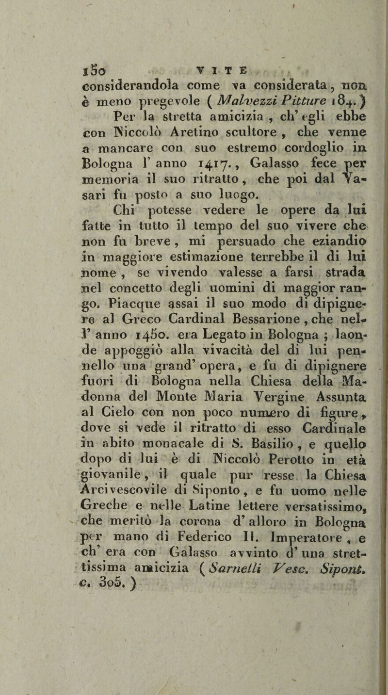 j5o VITE considerandola come va considerata, non è meno pregevole ( Malvezzi Pitture 184.) Per la stretta amicizia , eh’ egli ebbe con Niccolò Aretino scultore , che venne a mancare con suo estremo cordoglio in Bologna Tanno 1417., Galasso fece per memoria il suo ritratto, che poi dal Ya- sari fu posto a suo luogo. Chi potesse vedere le opere da lui fatte in tutto il tempo del suo vivere che non fu breve , mi persuado che eziandio in maggiore estimazione terrebbe il di lui nome , se vivendo valesse a farsi strada nel concetto degli uomini di maggior ran¬ go. Piacque assai il suo modo di dipigne- re al Greco Cardinal Bessarione , che nel- 1’ anno 1460. era Legato in Bologna ; laon¬ de appoggiò alla vivacità del di lui pen¬ nello una grand’opera, e fu di dipignere fuori di Bologna nella Chiesa della Ma¬ donna del Monte Maria Vergine Assunta al Cielo con non poco numero di figure, dove si vede il ritratto di esso Cardinale in abito monacale di S. Basilio , e quello dopo di lui è di Niccolò Perotto in età giovanile, il quale pur resse la Chiesa Arcivescovile di Siponto, e fu uomo nelle Greche e nelle Latine lettere versatissimo, che meritò la corona d’ alloro in Bologna per mano di Federico 11. Imperatore , e eh’ era con Galasso avvinto d’una stret¬ tissima amicizia ( Sarnetli Vesc. SiponL c. 3o5. )