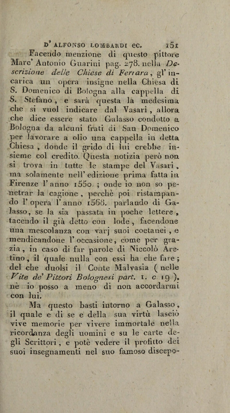 Facendo menzione di questo pittore Marc’ Antonio Guarini pag. 278. nella De¬ scrizione delie Chiese di Feri ara, gl’in¬ carica un opera insigne nella Chiesa di S. Domenico di Bologna alla cappella di S. Stefano , e sarà questa la medesima che si vuol indicare dal Vasari , allora che dice essere stato Galasso condotto a Bologna da alcuni frati di San Domenico per lavorare a olio una cappella in detta Chiesa , donde il grido di lui crebbe in¬ sieme col credito. Questa notizia però non si trova in tutte le stampe del Vasari * ina solamente nell’ edizione prima fatta in Firenze l’anno i55o ; onde io non so pe¬ netrar la cagione , perchè poi ristampan¬ do r opera 1’ anno i568. parlando di Ga¬ lasso, se la sia passata in poche lettere , tacendo il già detto con lode , facendone una mescolanza con varj suoi coetanei , e mendicandone l’occasione, come per gra¬ zia , in caso di far parole di Niccolò Are¬ tino, il quale nulla con essi ha che fare; del che duolsi il Conte Malvasia ( nelle yite de Pittori Bolognesi part. 1. c 19)» nè io posso a meno di non accordarmi con lui. Ma questo basti intorno a Galasso, il quale e di se e della sua virtù lasciò vive memorie per vivere immortale nella ricordanza degli uomini e su le carte de¬ gli Scrittori, e potè vedere il profitto dei suoi insegnamenti nel suo famoso discepo-