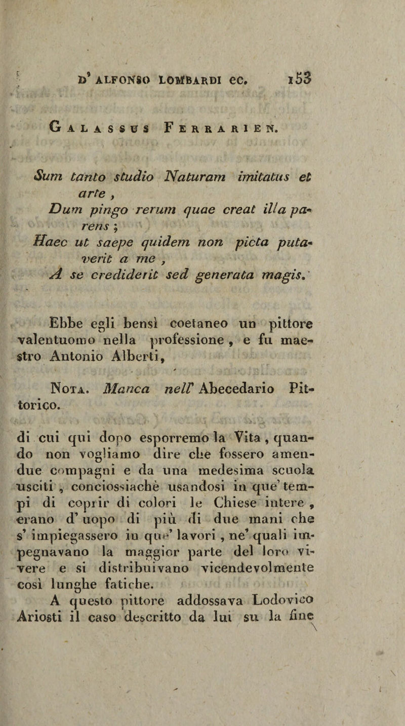 » d’alfonso lombardi ec. i53 Galassus Ferrarien. \\ \ ) * ' ' Sutìi tanto studio Naturam imitatus et arte , Dum piago rerum quae creat ili a pa• rens ; Haec ut saepe quidern non pietà puta• verit a me , A se crediderit sed generata magis. Ebbe egli bensì coetaneo un pittore valentuomo nella professione , e fu mae¬ stro Antonio Alberti, * , Nota. Manca nelV Abecedario Pit¬ torico. di cui qui dopo esporremo la Vita , quan¬ do non vogliamo dire che fossero amen- due compagni e da una medesima scuola usciti, conciossiachè usandosi in que1 tem¬ pi di coprir di colori le Chiese intere , erano d’uopo di più di due mani che s’ impiegassero iu que’ lavori , ne’ quali im¬ pegnavano la maggior parte del loro vi¬ vere e si distribuivano vicendevolmente così lunghe fatiche. A questo pittore addossava Lodovico Ariosti il caso descritto da lui su la ime \ t