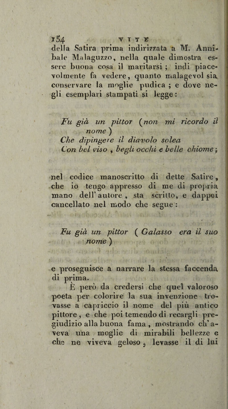 1S4 VITE della Satira prima indirizzata a M. Anni- baie Malaguzzo, nella quale dimostra es¬ sere buona cosa il maritarsi ; indi piace¬ volmente fa vedere, quanto malagevoi sia conservare la moglie pudica ; e dove ne¬ gli esemplari stampati si legge : Fu già un pittor (non mi ricordo il nome ) Che dipingere il diavolo solea Con bel viso , begli occhi e belle chiome ; nel codice manoscritto di dette Satire, che io tengo appresso di me di propria mano deJT autore, sta scritto, e dappoi cancellato nel modo che segue : ' i ì 0 Fu già un pittor ( Galasso era il suo nome ) e proseguisce a narrare la stessa faccenda di prima. E però da credersi che quel valoroso poeta per colorire la sua invenzione tro¬ vasse a capriccio il nome del più antico pittore , e che poi temendo di recargli pre¬ giudizio alla buona fama, mostrando ch’a¬ veva una moglie di mirabili bellezze e che ne viveva geloso, levasse il di lui