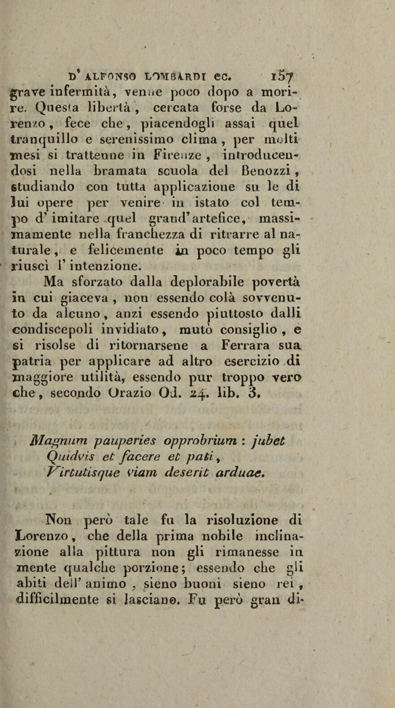 grave infermità, venne poco dopo a mori¬ re. Questa libertà , cercata forse da Lo¬ renzo , fece che, piacendogli assai quel tranquillo e serenissimo clima , per molti mesi si trattenne in Firenze , introduceu- dosi nella bramata scuola dei Benozzi, studiando con tutta applicazione su le di lui opere per venire in istato col tem¬ po d' imitare quel grand’artefice, massi¬ mamente nella franchezza di ritrarre al na¬ turale , e felicemente in poco tempo gli riusci F intenzione. Ma sforzato dalla deplorabile povertà in cui giaceva , non essendo colà sovvenu¬ to da alcuno, anzi essendo piuttosto dalli condiscepoli invidiato, mutò consiglio , e si risolse di ritornarsene a Ferrara sua patria per applicare ad altro esercizio di maggiore utilità, essendo pur troppo vero che, secondo Orazio Od. 24. lib, 3. 1. ■ , \ . / - . - Magnimi pauperies opprobrium : jubet Quidvis et facere et pati, T^irtutisque viam deserit arduae. Non però tale fu la risoluzione di Lorenzo, che della prima nobile inclina¬ zione alla pittura non gli rimanesse in mente qualche porzione; essendo che gli abiti dell’ animo , sieno buoni sieno rei , difficilmente si lasciane. Fu però gran di-