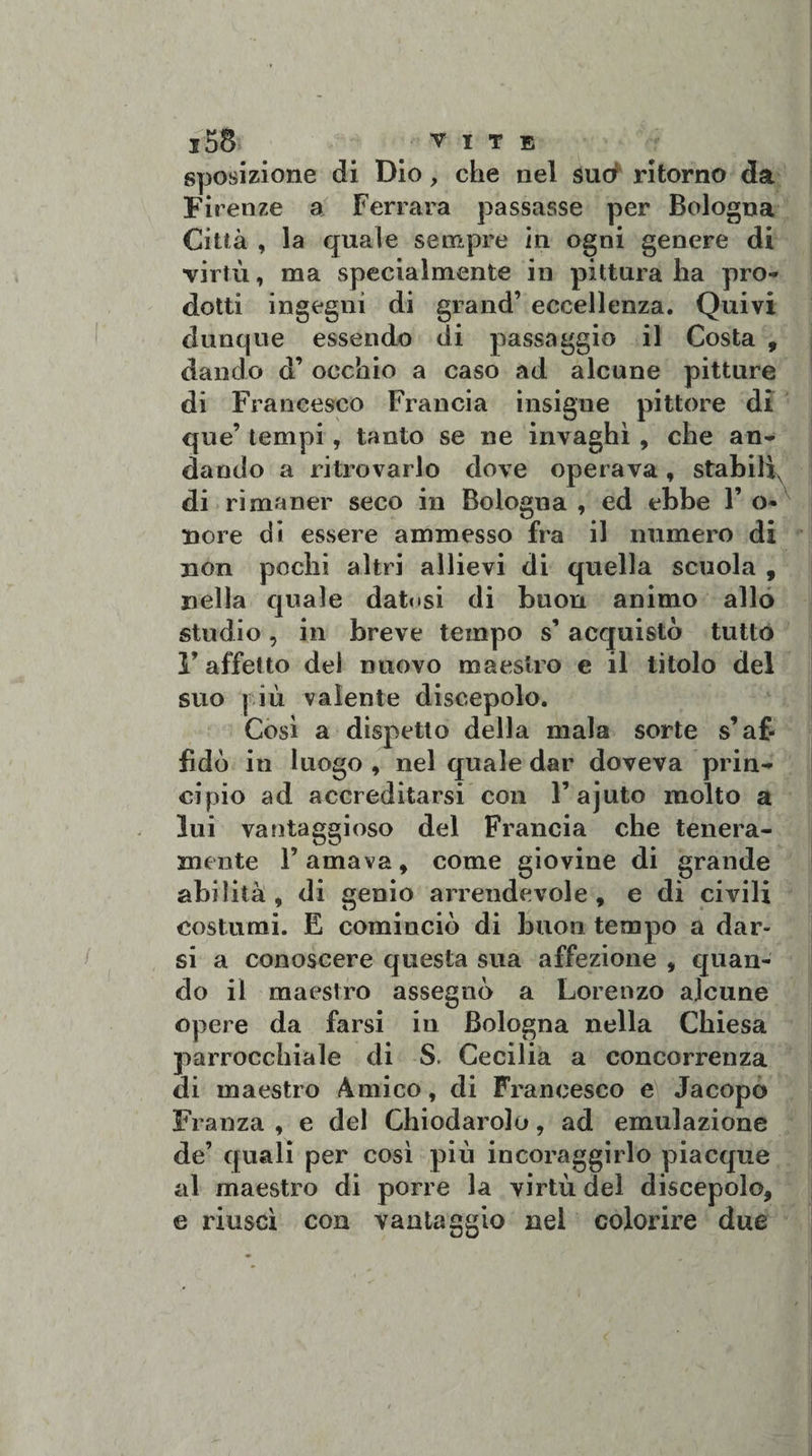 sposizione di Dio, che nel sud ritorno da Firenze a Ferrara passasse per Bologna Città , la quale sempre in ogni genere di virtù, ma specialmente in pittura ha pro¬ dotti ingegni di grand’ eccellenza. Quivi dunque essendo di passaggio il Costa , dando d’ occhio a caso ad alcune pitture di Francesco Francia insigne pittore di que’ tempi, tanto se ne invaghi , che an¬ dando a ritrovarlo dove operava, stabilì, di rimaner seco in Bologna , ed ebbe 1’ o- nore di essere ammesso fra il numero di non pochi altri allievi di quella scuola , nella quale datosi di buon animo allo studio, in breve tempo s’ acquistò tutto l’affetto dei nuovo maestro e il titolo del suo più valente discepolo. Così a dispetto della mala sorte s’af¬ fidò in luogo , nel quale dar doveva prin¬ cipio ad accreditarsi con F ajuto molto a lui vantaggioso del Francia che tenera¬ mente l’amava, come giovine di grande abilità, di genio arrendevole, e di civili costumi. E cominciò di buon tempo a dar¬ si a conoscere questa sua affezione , quan¬ do il maestro assegnò a Lorenzo alcune opere da farsi in Bologna nella Chiesa parrocchiale di S. Cecilia a concorrenza di maestro Amico, di Francesco e Jacopo Franza , e del Chiodarolo, ad emulazione de’ quali per così più incoraggirlo piacque al maestro di porre la virtù del discepolo, e riuscì con vantaggio nei colorire due