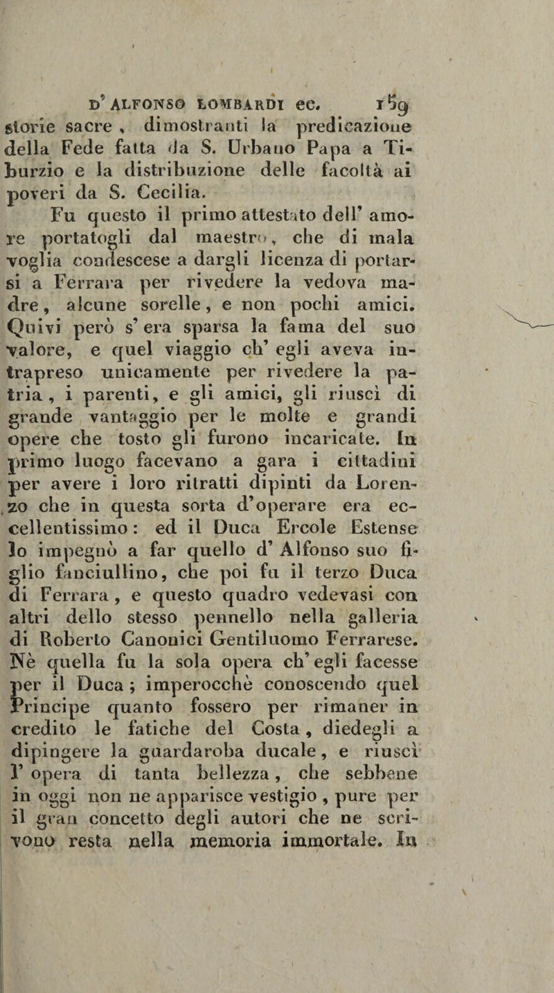 I d'alfonso lombardi ec. glorie sacre , dimostranti la predicazione della Fede fatta da S. Urbano Papa a Ti- bu rzio e la distribuzione delle facoltà ai poveri da S. Cecilia. Fu questo il primo attestato dell’amo¬ re portatogli dal maestro, che di mala voglia condescese a dargli licenza di portar¬ si a Ferrara per rivedere la vedova ma¬ dre , alcune sorelle, e non pochi amici. Quivi però s’ era sparsa la fama del suo valore, e quel viaggio eh’ egli aveva in¬ trapreso unicamente per rivedere la pa¬ tria, i parenti, e gli amici, gli riuscì di grande vantaggio per le molte e grandi opere che tosto gli furono incaricate, [n primo luogo facevano a gara i cittadini per avere i loro ritratti dipinti da Loren¬ zo che in questa sorta d’operare era ec¬ cellentissimo : ed il Duca Ercole Estense 10 impegnò a far quello d’ Alfonso suo fi¬ glio fanciullino, che poi fu il terzo Duca di Ferrara , e questo quadro vedovasi con altri dello stesso pennello nella galleria di Roberto Canonici Gentiluomo Ferrarese. Nè quella fu la sola opera eh’ egli facesse per il Duca ; imperocché conoscendo quel Principe quanto fossero per rimaner in credito le fatiche del Costa, diedegli a dipingere la guardaroba ducale, e riuscì F opera di tanta bellezza, che sebbene in oggi non ne apparisce vestigio , pure per 11 gran concetto degli autori che ne scri¬ vono resta nella memoria immortale. In \ !