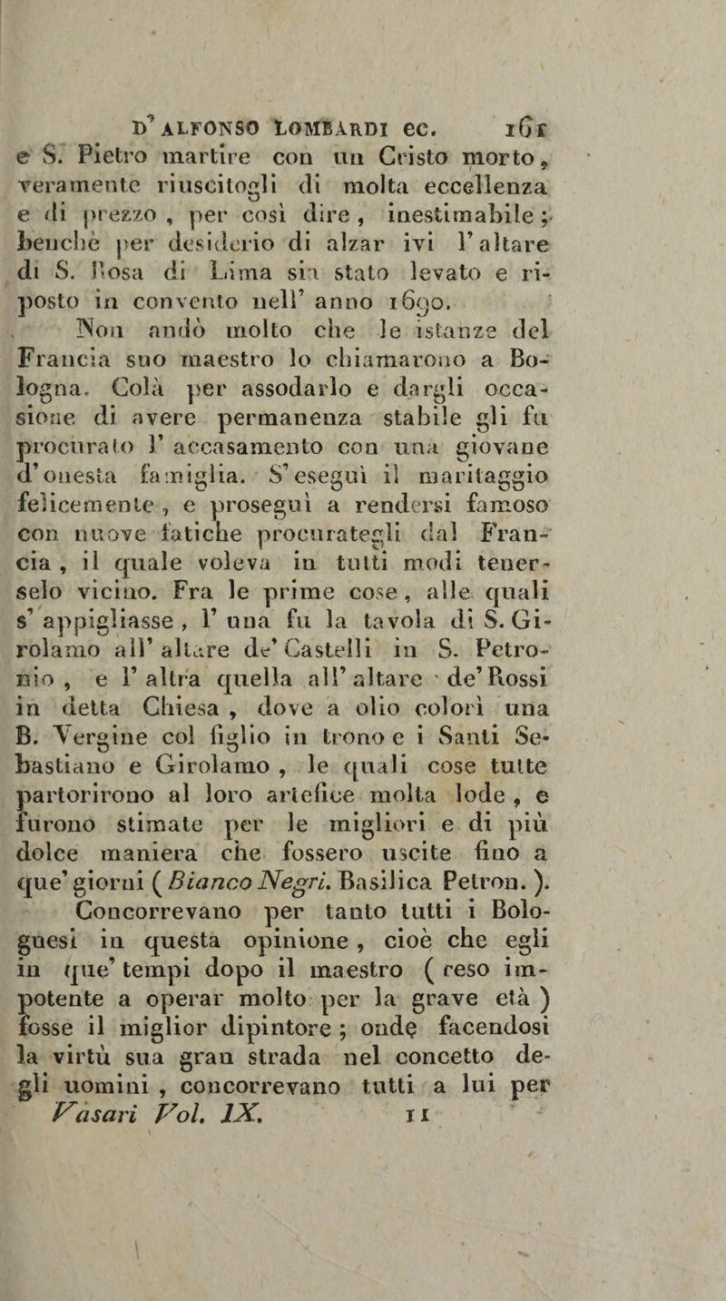 e S. Pietro martire con un Cristo morto 9 vera mente riuscitogli di molta eccellenza e di prezzo , per così dire , inestimabile ; benché per desiderio di alzar ivi l’altare di S. Posa di Lima sia stato levato e ri¬ posto in convento nell’ anno 1690. Non andò molto che le istanze del Francia suo maestro lo chiamarono a Bo¬ logna, Colà per assodarlo e dargli occa¬ sione di avere permanenza stabile gli fu procuralo )’ accasamento con una giovane d’onesta famiglia. S’eseguì il maritaggio felicemente , e proseguì a rendersi famoso con nuove fatiche procurategli dal Fran¬ cia , il quale voleva in tutti modi tener¬ selo vicino. Fra le prime cose, alle quali s’ appigliasse , 1’ una fu la tavola di S. Gi¬ rolamo all’altare de’Castelli in S. Petro¬ nio, e l’altra quella all’altare de’Fiossi in detta Chiesa , dove a olio colorì una B. Y ergine col lìglio in trono e i Santi Se¬ bastiano e Girolamo , le quali cose tutte partorirono al loro artefice molta lode , e furono stimate per le migliori e di più dolce maniera che fossero uscite fino a que’giorni (BiancoNegri. Basilica Petron. ). Concorrevano per tanto tutti i Bolo¬ gnesi in questa opinione , cioè che egli in que’ tempi dopo il maestro ( reso im¬ potente a operar molto per la grave età ) fosse il miglior dipintore ; ond§ facendosi la virtù sua gran strada nel concetto de¬ gli uomini , concorrevano tutti a lui per Vasari Voi. IX. 1 x v