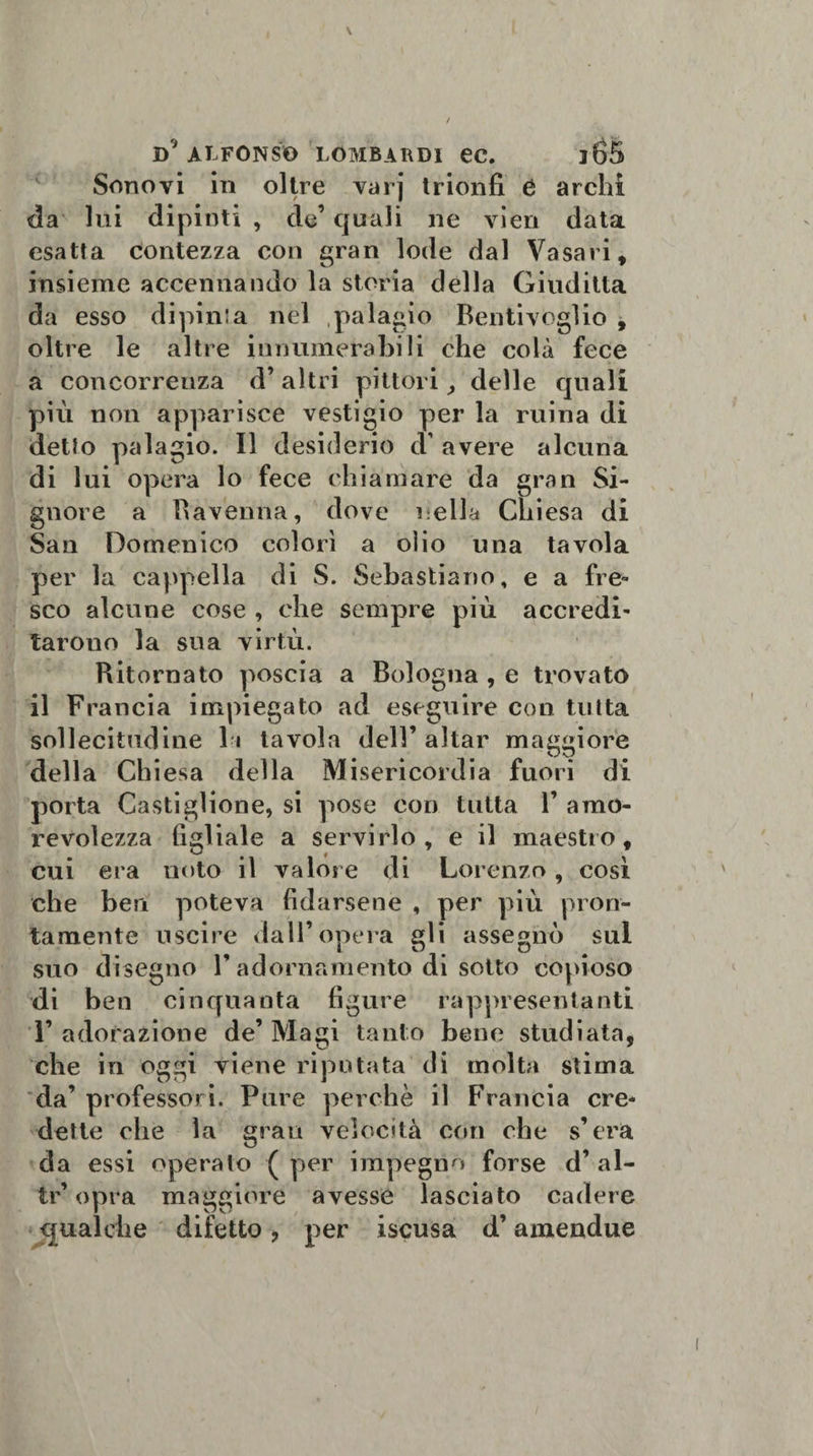 Sonovi in oltre varj trionfi 6 archi da lui dipinti , de’ quali ne vien data esatta contezza con gran lode dal Vasari, insieme accennando la storia della Giuditta da esso dipinta nel palagio Bentivoglio , oltre le altre innumerabili che colà fece a concorrenza d’altri pittori, delle quali più non apparisce vestigio per la ruina di detto palagio. Il desiderio d’ avere alcuna di lui opera lo fece chiamare da gran Si¬ gnore a Ravenna, dove nella Chiesa di San Domenico colorì a olio una tavola per la cappella di S. Sebastiano, e a fre¬ sco alcune cose , che sempre più accredi¬ tarono la sua virtù. Ritornato poscia a Bologna , e trovato il Francia impiegato ad eseguire con tutta sollecitudine l i tavola dell’ aitar maggiore della Chiesa della Misericordia fuori di porta Castiglione, si pose con tutta V amo¬ revolezza figliale a servirlo, e il maestro, cui era noto il valore di Lorenzo, così che ben poteva fidarsene , per più pron¬ tamente uscire dall’opera gli assegnò sul suo disegno Y adornamento di sotto copioso di ben cinquanta figure rappresentanti F adorazione de’ Magi tanto bene studiata, che in oggi viene riputata di molta stima da’ professori. Pure perchè il Francia cre¬ dette ohe la gran velocità con che s’era da essi operalo ( per impegno forse d’ al- tr’ opra maggiore avesse lasciato cadere gualche difetto &gt; per iscusa d’amendue
