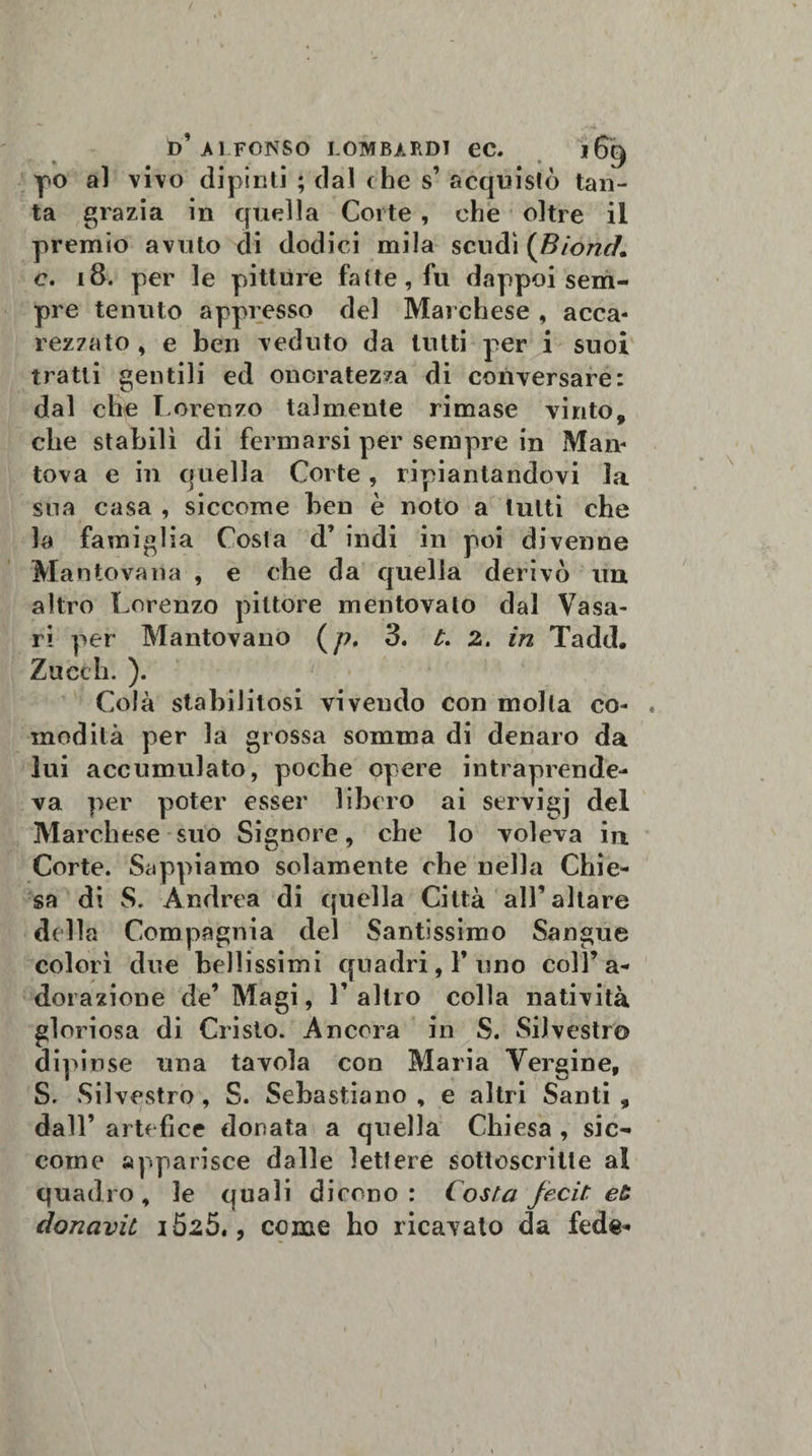 po al vivo dipinti ; dal che s’ acquistò tan¬ ta grazia in quella Corte , che oltre il premio avuto di dodici mila scudi (BioncK c. 18. per le pitture fatte, fu dappoi sem¬ pre tenuto appresso del Marchese, acca¬ rezzato , e ben veduto da tutti per i suoi tratti gentili ed onoratezza di conversare: dal che Lorenzo talmente rimase vinto, che stabilì di fermarsi per sempre in Man¬ tova e in quella Corte, ripiantandovi la sua casa , siccome ben è noto a lutti che la famiglia Costa d’ indi in poi divenne Mantovana , e che da quella derivò un altro Lorenzo pittore mentovalo dal Vasa¬ ri per Mantovano (/?. 3. t. 2. in Tadd. Zuech. ). Colà stabilitosi vivendo con molta co¬ modità per la grossa somma di denaro da lui accumulato, poche opere intraprende¬ va per poter esser libero ai servigj del Marchese suo Signore, che lo voleva in Corte. Sappiamo solamente che nella Chie¬ sa di S. Andrea di quella Città all’altare della Compagnia del Santissimo Sangue colorì due bellissimi quadri, l’uno coll’a¬ dorazione de’ Magi, l’altro colla natività gloriosa di Cristo. Ancora in S. Silvestro dipinse una tavola con Maria Vergine, S. Silvestro , S. Sebastiano , e altri Santi , dall’ artefice donata a quella Chiesa , sic¬ come apparisce dalle lettere sottoscritte al quadro, le quali dicono: Costa Jecit eù donavit lòzS,, come ho ricavato da fede-