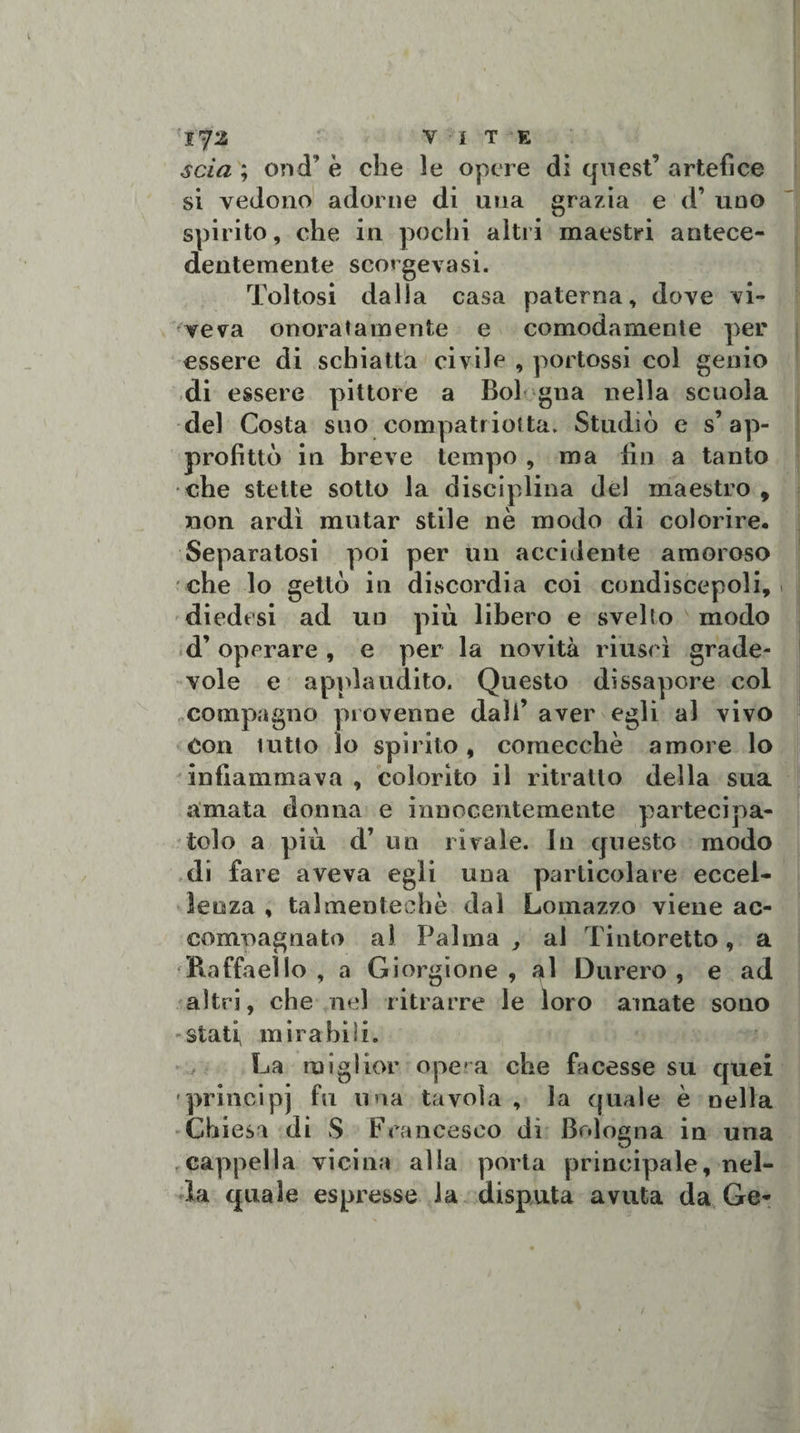 l73 VI T E ; ond’ è che le opere di quest’ artefice si vedono adorne di una grazia e d’ uno spirito, che in pochi altri maestri antece¬ dentemente scorgeva si. Toltosi dalla casa paterna, dove vi¬ veva onoratamente e comodamente per essere di schiatta civile , portossi col genio di essere pittore a Boi gna nella scuola del Costa suo compatriofta. Studiò e s’ap¬ profittò in breve tempo , ma fin a tanto che stette sotto la disciplina del maestro, non ardì mutar stile nè modo di colorire. Separatosi poi per un accidente amoroso che lo gettò in discordia coi condiscepoli, diedesi ad un più libero e svelto modo d’ operare , e per la novità riuscì grade¬ vole e applaudito. Questo dissapore col compagno provenne dall’ aver egli al vivo Con tutto lo spirito, comecché amore lo infiammava , colorito il ritratto della sua amata donna e innocentemente partecipa¬ tolo a più d’ un rivale. In questo modo di fare aveva egli una particolare eccel¬ lenza , talmenteehè dal Lomazzo viene ac- comoagnato al Palma, al Tintoretto, a 'Raffaello , a Giorgione , ^1 Durerò, e ad altri, che nel ritrarre le loro amate sono stati, mirabili. La miglior opera che facesse su quei principi fu una tavola , la quale è nella Chiesa di S Francesco dì Bologna in una cappella vicina alla porta principale, nel¬ la quale espresse la disputa avuta da Ge-