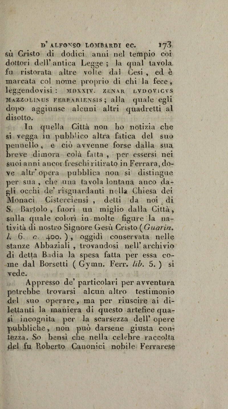 sù Cristo di dodici anni nel tempio coi dottori dell’antica Legge; la qual tavola fu ristorata altre volte dal Cesi , ed è marcata col nome proprio di chi la fece * leggendovisi : mdxxiv. zen4r lvdovicvs MaZZollmus ferrakiensis ; alla quale egli dopo aggiunse alcuni altri quadretti al disotto. In quella Città noti ho notizia che si vegga in pubblico altra fatica del suo pennello, e ciò avvenne forse dalla sua breve dimora colà fa ita , per essersi nei suoi anni ancor freschi ritirato in Ferrara, do¬ ve alti’opera pubblica non si distingue per sua , che una tavola lontana anco da¬ gli occhi de’ riguardanti nella Chiesa dei Monaci Cisterciensi , detti da noi di S. Bartolo, fuori uu miglio dalla Città, sulla ([itale colorì iu molte figure la na¬ tività di nostro Signore Gesù Cristo (Guariti„ /. 6 c 400. ) , oggidì conservata nelle stanze Abbaziali , trovandosi nell’archivio di detpi Badia la spesa fatta per essa co¬ me dal Borsetti ( Gytnn. Ferr. lib. 5. ) si vede. Appresso de’ particolari per avventura potrebbe trovarsi alcun altro testimonio del suo operare, ma per riuscire ai di¬ lettanti la maniera di questo artefice qua¬ si incognita per la scarsezza dell’ opere pubbliche, non può darsene giusta con¬ tezza. So bensì che nella celebre raccolta del fu Roberto Canonici nobile Ferrarese
