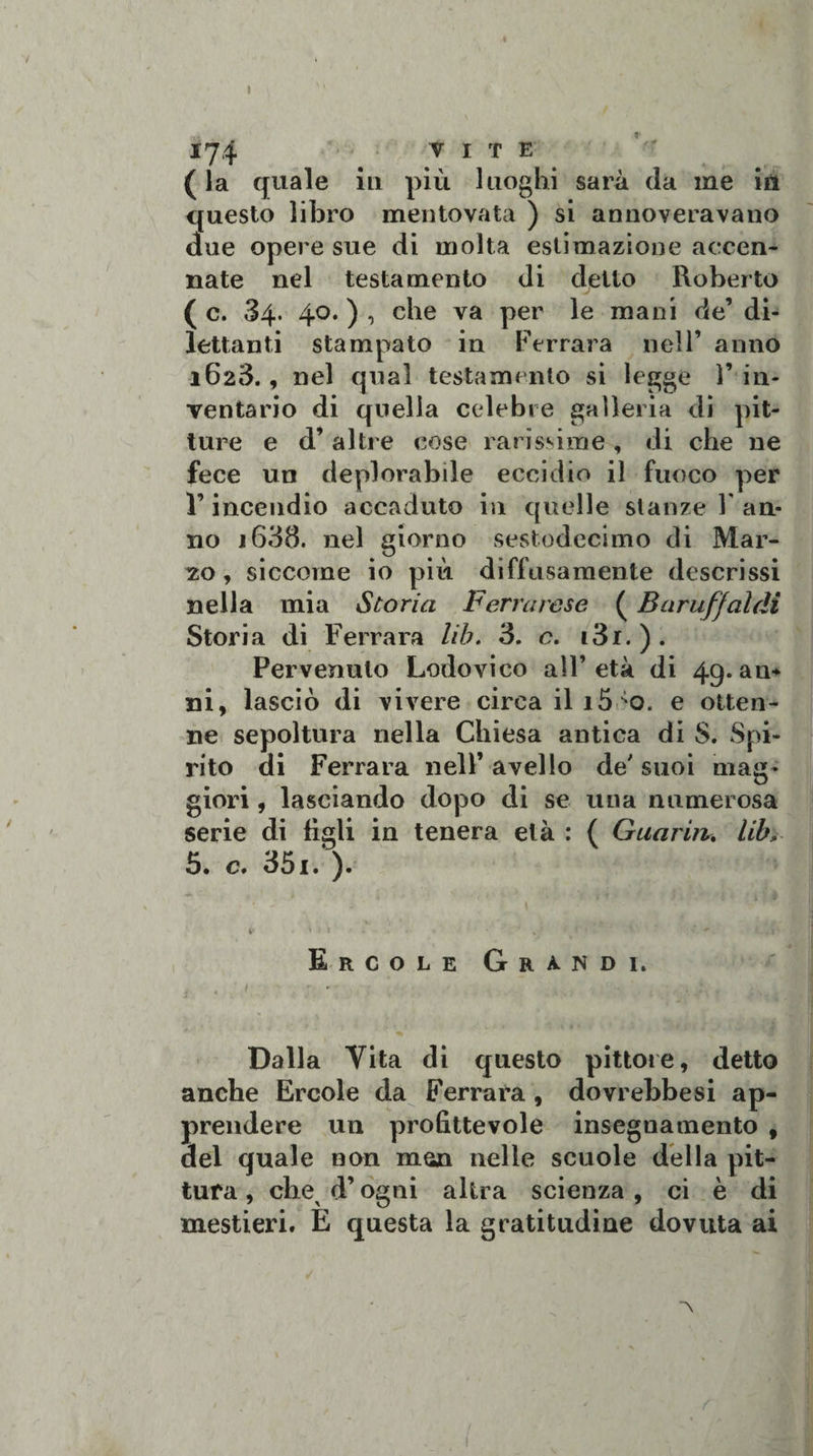 174 VITE (la quale ili più luoghi sarà da me in questo libro mentovata ) si annoveravano clue opere sue di molta estimazione accen¬ nate nel testamento di detto Roberto ( c. 34. 40. ) , che va per le mani de’ di¬ lettanti stampato in Ferrara nell’ anno 1623., nel qual testamento si legge 1’ in¬ ventario di quella celebre galleria di pit¬ ture e d’ altre cose rarissime , di che ne fece un deplorabile eccidio il fuoco per Y incendio accaduto in quelle stanze Y an¬ no 1638. nel giorno sestodecimo di Mar- 20, siccome io più diffusamente descrissi nella mia Storia Ferrarese ( Bnruffaldi Storia di Ferrara Uh. 3. c. i3i. ) . Pervenuto Lodovico all’età di 49.au* ni, lasciò di vivere circa ili5&gt;0. e otten¬ ne sepoltura nella Chiesa antica di S. Spi¬ rito di Ferrara nell’ avello de' suoi mag¬ giori , lasciando dopo di se una numerosa serie di figli in tenera età : ( Guarirti lib&gt;. 5. c. 35i. ). Ercole Grandi. f • ' • ■ ; Dalla Vita di questo pittore, detto anche Ercole da Ferrara , dovrebbesi ap¬ prendere un profittevole insegnamento , del quale non man nelle scuole della pit¬ tura , chex d’ogni altra scienza , ci è di mestieri. E questa la gratitudine dovuta ai A
