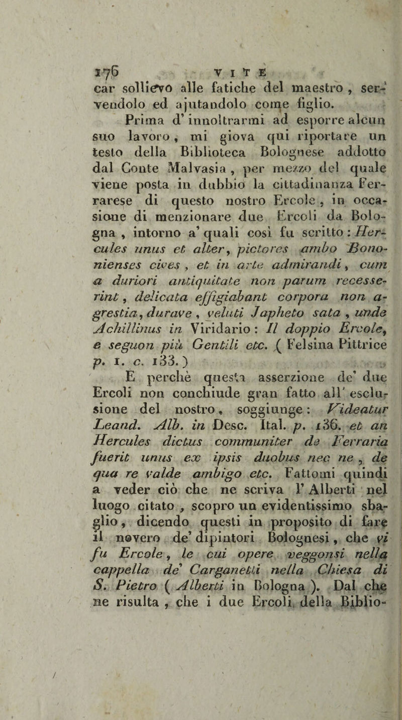 I7P VIVE car sollievo alle fatiche del maestro , ser¬ vendolo ed ajutandolo come figlio. Pri ma d’innoltrarmi ad esporre alcun suo lavoro, mi giova qui riportare un testo della Biblioteca Bolognese addotto dal Conte Malvasia , per mezzo del quale viene posta in dubbio la cittadinanza Fer¬ rarese di questo nostro Ercole , in occa¬ sione di menzionare due Ercoli da Bolo¬ gna , intorno a’ quali così fu scritto : Her¬ cules unus et alter, pietàres ambo JBono- nìenses cives , et in arte admiraudi, cum a dimori antiquitate non parum recesse- rint, delicata efjìgiabant corpora non a- grestia, darne e , geli iti Japheto sata , unde AchìUinus in Viridario : Il doppio Èrcole, e seguon più Gentili etc. ( Felsina Pittrice p. 1. c&gt; i33. ) E perchè questa asserzione de’ due Ercoli non conchiude gran fatto all' esclu¬ sione del nostro, soggiunge : Hideatur Leand. Alb, in Desc. Ital. p. 136. et an Hercules dicius communiter de Ferrarla fuerit unus ex ipsis duobus neo ne 3 de qua re valde ambigo etc. Fattomi quindi a veder ciò che ne scriva V Alberti nel luogo citato , scopro un evidentissimo sba¬ glio , dicendo questi in proposito di fare il novero de’ dipintori Bolognesi, che yi fu Ercole 9 le cui opere veggonsi nella cappella de’ Carganetù nella Chiesa di S. Pietro ( Alberti in Bologna ). Dal che