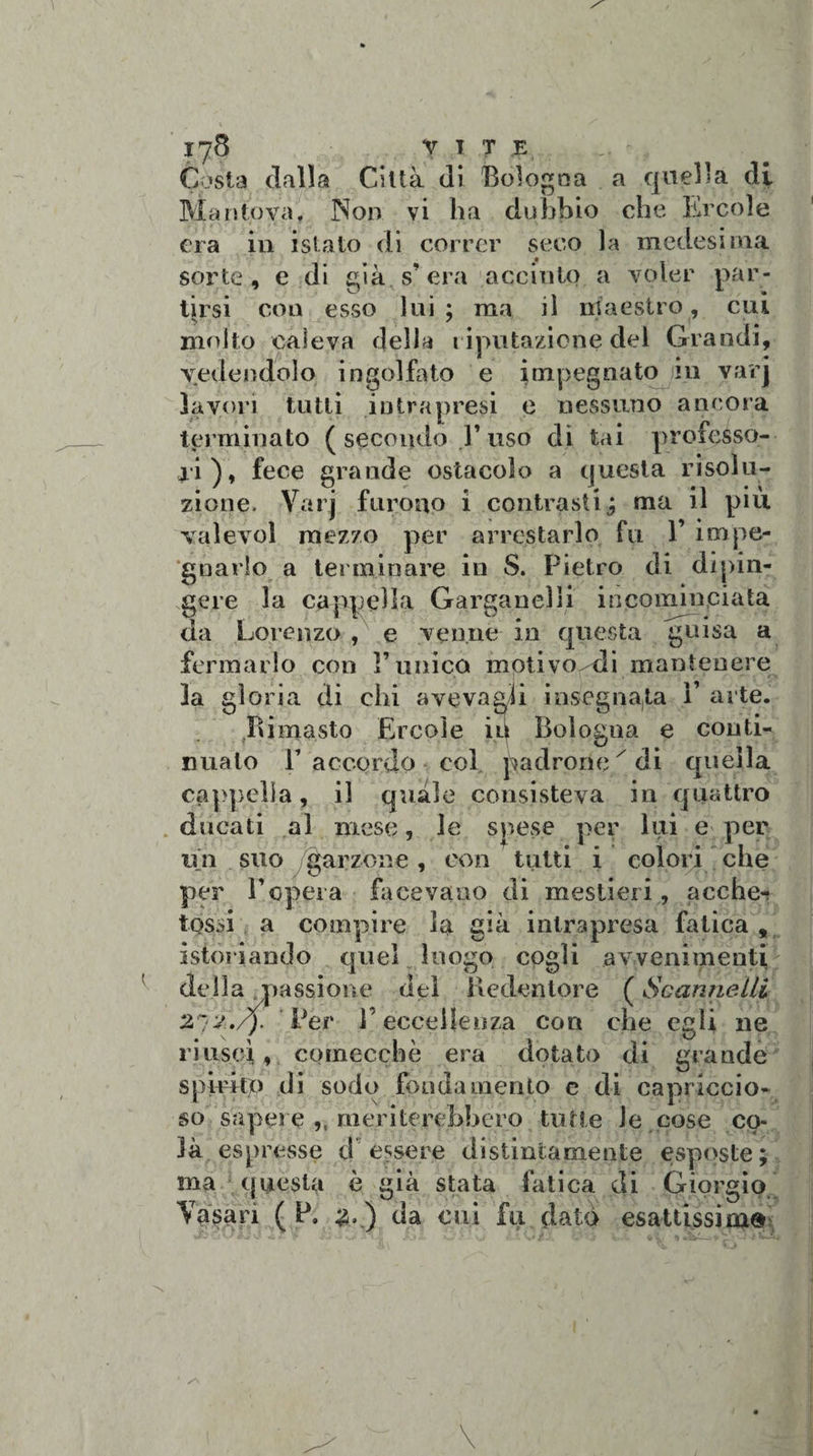 Costa» dalla Città dì Bologna a quella di Mantova, Non vi ha dubbio che Ercole era in istato di correr seco la medesima • _ sorte, e di già s' era accinto a voler par¬ tirsi con esso lui ; ma il maestro, cui molto caleva della riputazione del Grandi, vedendolo ingolfato e impegnato in varj lavori tutti intrapresi e nessuno ancora terminato ( secondo Y uso di tai professo¬ ri), fece grande ostacolo a questa risolu¬ zione. Varj furono i contrasti,; ma il più valevol mezzo per arrestarlo fu 1’ impe¬ gnarlo a terminare in S. Pietro di dipin¬ gere la cappella Garganelli incominciata da Lorenzo , e venne in questa guisa a fermarlo con l’unico motivo/di mantenere la gloria di ehi aveva gli insegnala V arte. Rimasto Ercole in Bologna e conti¬ nualo E accordo col padronex di quella cappella, il quale consisteva in quattro ducati al mese, le spese per lui e per un suo /garzone, con tutti i colori che per E opera facevano di mestieri, acche- tossi a compire la già intrapresa fatica, istoriando quel luogo cogli avvenimenti della passione del Redentore ( Scannelli 272./). Per l’eccellenza con che egli ne riuscì, comecché era dotato di grande spirito di sodo fondamento e di capriccio¬ so sapere ,, meriterebbero tutte le cose co¬ là espresse t! essere distintamente esposte; ma questa è già stata fatica di Giorgio Vasari ( P. 3. ) da cui fu datò esattissima