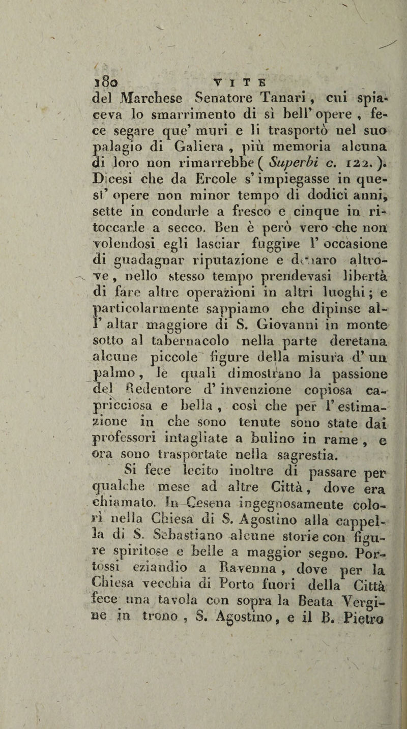 del Marchese Senatore Tanari, cui spia¬ ceva lo smarrimento di sì bell’ opere » fe¬ ce segare que’ muri e li trasportò nel suo palagio di Galiera , più memoria alcuna di loro non rimarrebbe ( Superbi c, 122.). Dicesi che da Ercole s’impiegasse in que¬ st’ opere non minor tempo di dodici anni, sette in condurle a fresco e cinque in ri¬ toccarle a secco. Ben è però vero -che non volendosi egli lasciar fuggire 1’ occasione di guadagnar riputazione e danaro altro¬ ve , nello stesso tempo prendevasi libertà di fa re altre operazioni in altri luoghi ; e particolarmente sappiamo che dipinse al- r aitar maggiore di S. Giovanni in monte sotto al tabernacolo nella parte deretana alcune piccole figure della misura d’ un palmo, le quali dimostrano la passione del Redentore d’ invenzione copiosa ca¬ pricciosa e bella, così che per l’estima¬ zione in che sono tenute sono state dai professori intagliate a bulino in rame , e ora sono trasportate nella sagrestia. Si fece lecito inoltre di passare per qualche mese ad altre Città, dove era chiamalo. In lesena ingegnosamente colo¬ rì nella Chiesa di S. Agostino alla cappel¬ la di S. Sebastiano alcune storie con figu¬ re spiritose e belle a maggior segno. Por- tossi eziandio a Ravenna , dove per la Chiesa vecchia di Porto fuori della Città fece una tavola con sopra la Beata Vergi¬ ne in trono , S. Agostino, e il B. Pietro